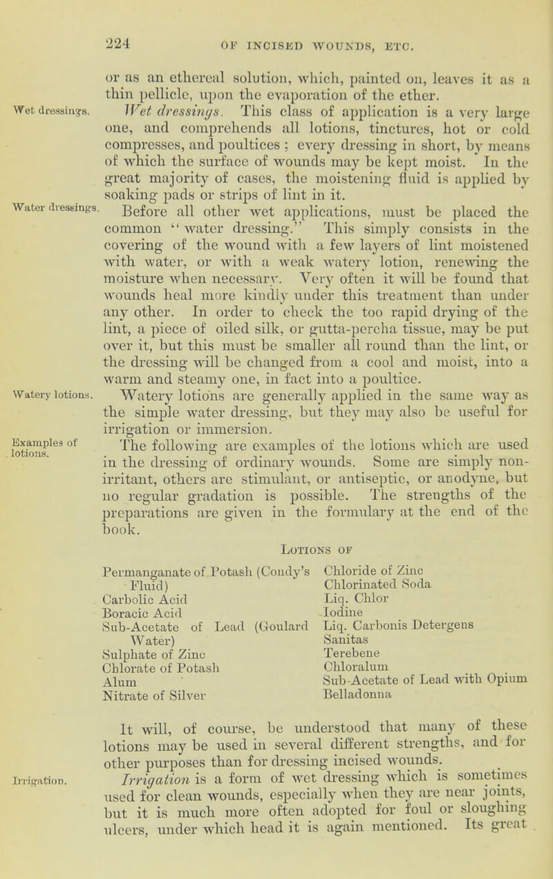 Wet dressings. Water dressing's. Watery lotions. Examples of lotions. Irrigation. or as an ethereal solution, which, painted on, leaves it as a thin pellicle, upon the evaporation of the ether. JVct dressings. This class of application is a very large one, and comprehends all lotions, tinctures, hot or cold compresses, and poultices ; every dressing in short, by means of which the surface of wounds may be kept moist. In the great majority of cases, the moistening fluid is applied by soaking pads or strips of lint in it. Before all other wet applications, must be placed the common “ water dressing.” This simply consists in the covering of the wound with a few layers of lint moistened with water, or with a weak watery lotion, renewing the moisture when necessary. Very often it will be found that wounds heal more kindly under this treatment than under any other. In order to check the too rapid drying of the lint, a piece of oiled silk, or gutta-percha tissue, may be put over it, but this must be smaller all round than the lint, or the dressing will be changed from a cool and moist, into a warm and steamy one, in fact into a poultice. Watery lotions are generally applied in the same way as the simple water dressing, but they may also be useful for irrigation or immersion. The following are examples of the lotions which are used in the dressing of ordinary wounds. Some are simply non- irritant, others are stimulant, or antiseptic, or anodyne, but no regular gradation is possible. The strengths of the preparations are given in the formulary at the end of the book. Lotions of Permanganate of Potash (Condy’s Chloride of Zinc Fluid) Chlorinated Soda Carbolic Acid Liq. Chlor Boracic Acid Iodine Sub-Acetate of Lead (Goulard Liq. Carbonis Detergens Water) Sanitas Sulphate of Zinc Terebene Chlorate of Potash Chloraluin Alum Sub-Acetate of Lead with Opium Nitrate of Silver Belladonna It will, of course, be understood that many of these lotions may be used in several different strengths, and for other purposes than for dressing incised wounds. Irrigation is a form of wet dressing which is sometimes used for clean wounds, especially when they are near joints, but it is much more often adopted for foul or sloughing ulcers, under which head it is again mentioned. Its gicat