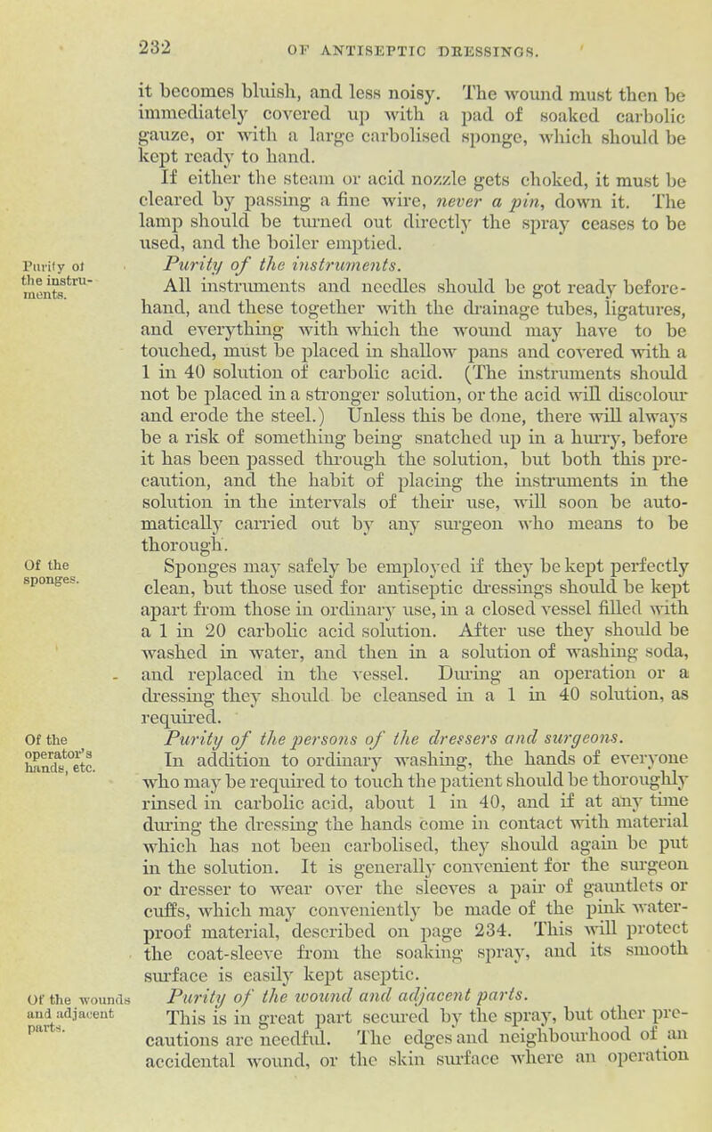 Purify of the instru- ments. Of the sponges. Of the operator’s hands, etc. Of the wounds and adjacent parts. it becomes bluish, and less noisy. The wound must then be immediately covered up with a pad of soaked carbolic gauze, or with a large carbolised sponge, which should be kept ready to hand. If either the steam or acid nozzle gets choked, it must be cleared by passing a fine wire, never a pin, down it. The lamp should be turned out directly the spray ceases to be used, and the boiler emptied. Purity of the instruments. All instruments and needles should be got ready before- hand, and these together with the drainage tubes, ligatures, and everything with which the wound may have to be touched, must be placed in shallow pans and covered with a 1 in 40 solution of carbolic acid. (The instruments should not be placed in a stronger solution, or the acid will discolour and erode the steel.) Unless this be done, there will always be a risk of something being snatched up in a hurry, before it has been passed through the solution, but both this pre- caution, and the habit of placing the instruments in the solution in the intervals of their use, will soon be auto- matically carried out by any surgeon who means to be thorough. Sponges may safely be employed if they be kept perfectly clean, but those used for antiseptic dressings should be kept apart from those in ordinary use, in a closed vessel filled with a 1 in 20 carbolic acid solution. After use they should be washed in water, and then in a solution of washing soda, and replaced in the vessel. During an operation or a dressing they should be cleansed in a 1 in 40 solution, as required. Purity of the persons of the dressers and surgeons. In addition to ordinary washing, the hands of everyone who may be required to touch the patient should be thoroughly rinsed in carbolic acid, about 1 in 40, and if at any time during the dressing the hands come in contact with material which has not been carbolised, they should again be put in the solution. It is generally convenient for the surgeon or dresser to wear over the sleeves a pair of gauntlets or cuffs, which may conveniently be made of the pink water- proof material, described on page 234. This will protect the coat-sleeve from the soaking spray, and its smooth surface is easily kept aseptic. Purity of the wound and adjacent parts. This is in great part secured by the spray, but other pre- cautions arc needful. The edges and neighbourhood of an accidental wound, or the skin surface where an operation