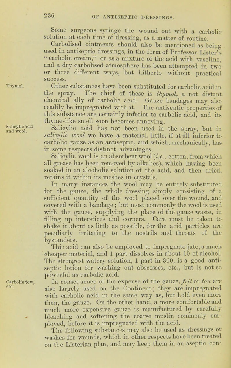 Thymol. Salicylic acid and wool. Carbolic tow, etc. Some surgeons syringe the wound out with a carbolic solution at each time of dressing, as a matter of routine. Carbolised ointments should also be mentioned as being used in antiseptic dressings, in the form of Professor Lister’s “ carbolic cream,” or as a mixture of the acid with vaseline, and a dry carbolised atmosphere has been attempted in two or three different ways, but hitherto without practical success. Other substances have been substituted for carbolic acid in the spray. The chief of these is thymol, a not distant chemical ally of carbolic acid. Gauze bandages may also readily he impregnated with it. The antiseptic properties of this substance are certainly inferior to carbolic acid, and its thyme-like smell soon becomes annoying. Salicylic acid has not been used in the spray, but in salicylic ivool we have a material, little, if at all inferior to- carbolic gauze as an antiseptic, and which, mechanically, has in some respects distinct advantages. Salicylic wool is an absorbent wool (i.e., cotton, from which all grease has been removed by alkalies), which having been soaked in an alcoholic solution of the acid, and then dried, retains it within its meshes in crystals. In many instances the wool may be entirely substituted for the gauze, the whole dressing simply consisting of a sufficient quantity of the wool placed over the wound, and covered with a bandage ; but most commonly the wool is used with the gauze, supplying the place of the gauze waste, in filling up interstices and corners. Care must be taken to shake it about as little as possible, for the acid particles are peculiarly irritating to the nostrils and throats of the bystanders. This acid can also be employed to impregnate jute, a much cheaper material, and 1 part dissolves in about 10 of alcohol. The strongest watery solution, 1 part in 300, is a good anti- septic lotion for washing out abscesses, etc., but is not so powerful as carbolic acid. In consequence of the expense of the gauze, felt or tow are also largely used on the Continent; they are impregnated with carbolic acid in the same way as, but hold even more than, the gauze. On the other hand, a more comfortable and much more expensive gauze is manufactured by carefully bleaching and softening the coarse muslin commonly em- ployed, before it is impregnated with the acid. The following substances may also be used as dressings or washes for wounds, which in other respects have been treated on the Listerian plan, and may keep them in an aseptic com