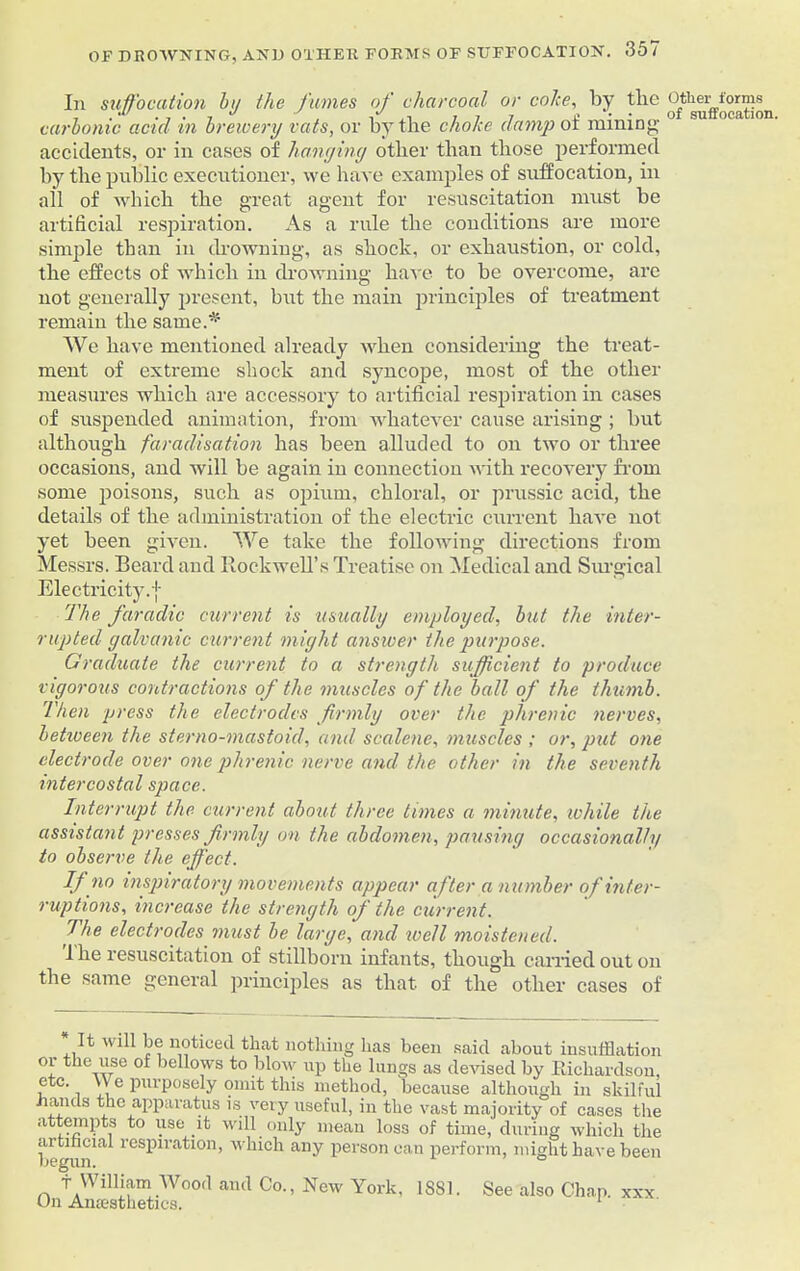 In suffocation by the fumes of charcoal or colce, by the other forms carbonic acicl in brewery vats, or by the choke damp ot mining- accidents, or in cases of hanyiny other than those performed by the public executioner, we have examples of suffocation, in all of which the great agent for resuscitation must be artificial respiration. As a rule the conditions are more simple than in drowning, as shock, or exhaustion, or cold, the effects of which in drowning have to be overcome, are not generally present, but the main principles of treatment remain the same.* We have mentioned already when considering the treat- ment of extreme shock and syncope, most of the other measures which are accessory to artificial respiration in cases of suspended animation, from whatever cause arising ; but although faradisation has been alluded to on two or three occasions, and will be again in connection with recovery from some poisons, such as opium, chloral, or prussic acid, the details of the administration of the electric current have not yet been given. We take the following directions from Messrs. Beard and Rockwell’s Treatise on Medical and Surgical Electricity, j The faradic current is usually employed, but the inter- rupted galvanic current might answer the purpose. Graduate the current to a strength sufficient to produce vigorous contractions of the muscles of the ball of the thumb. Then press the electrodes firmly over the phrenic nerves, between the sterno-mastoid, and scalene, muscles ; or, put one electrode over one phrenic nerve and the other in the seventh intercostal space. Interrupt the current about three times a minute, while the assistant presses firmly on the abdomen, pausing occasionally to observe the effect. If no inspiratory movements appear after a number of inter- ruptions, increase the strength of the current. The electrodes must be large, and well moistened. 1 he resuscitation of stillborn infants, though carried out on the same general principles as that of the other cases of It will be noticed that nothing has been said about insufflation or the use of bellows to blow up the lungs as devised by Richardson, ,c^c-. \\ e Pm'posely omit this method, because although in skilful hands the apparatus is very useful, in the vast majority of cases the attempts to use it will only mean loss of time, during which the artificial respiration, which any person can perform, might have been begun. ° f William Wood and Co., New York, 1881. See also Chap, xxx On Anaesthetics. 1