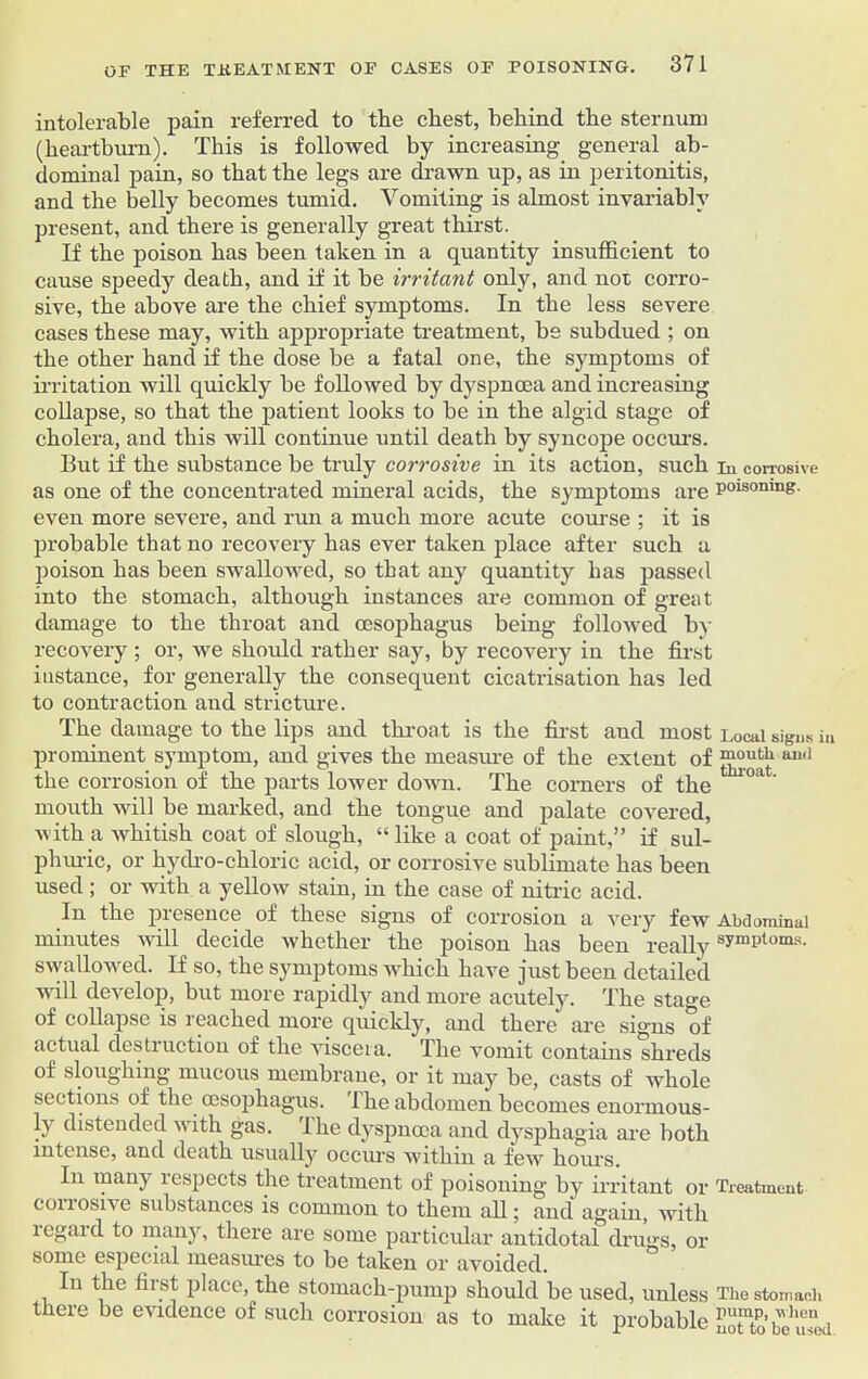 intolerable pain referred to the cbest, behind the sternum (heartburn). This is followed by increasing general ab- dominal pain, so that the legs are drawn up, as in peritonitis, and the belly becomes tumid. Vomiting is almost invariably present, and there is generally great thirst. If the poison has been taken in a quantity insufficient to cause speedy death, and if it be irritant only, and not corro- sive, the above are the chief symptoms. In the less severe cases these may, with appropriate treatment, be subdued ; on the other hand if the dose be a fatal one, the symptoms of irritation will quickly be followed by dyspnoea and increasing collapse, so that the patient looks to be in the algid stage of cholera, and this will continue until death by syncope occurs. But if the substance be truly corrosive in its action, such in corrosive as one of the concentrated mineral acids, the symptoms are poisonmg- even more severe, and run a much more acute course ; it is probable that no recovery has ever taken place after such a poison has been swallowed, so that any quantity has passed into the stomach, although instances are common of great damage to the throat and oesophagus being followed by recovery ; or, we should rather say, by recovery in the first instance, for generally the consequent cicatrisation has led to contraction and stricture. The damage to the lips and throat is the first and most Local signs iu prominent symptom, and gives the measure of the extent of and the corrosion of the parts lower down. The corners of the 1 °a ' mouth will be marked, and the tongue and palate covered, with a whitish coat of slough, “ like a coat of paint,” if sul- phuric, or hydro-chloric acid, or corrosive sublimate has been used ; or with a yellow stain, in the case of nitric acid. In the presence of these signs of corrosion a very few Abdominal minutes will decide whether the poison has been really symi)tom's- swallowed. If so, the symptoms which have just been detailed will develop, but more rapidly and more acutely. The stage of collapse is reached more quickly, and there are signs of actual destruction of the viscera. The vomit contains shreds of sloughing mucous membrane, or it may be, casts of whole sections of the cesophagus. I he abdomen becomes enormous- ly distended with gas. lhe dyspnoea and dysphagia are both intense, and death usually occurs within a few hours. In many respects the treatment of poisoning by irritant or Treatment conosivc substances is common to them all; and again, with 1 eg aid to many, there are some particular antidotal drugs, or some especial measures to be taken or avoided. In the first place, the stomach-pump should be used, unless The stomach there be evidence of such corrosion as to make it probable STto’bc'i™ a