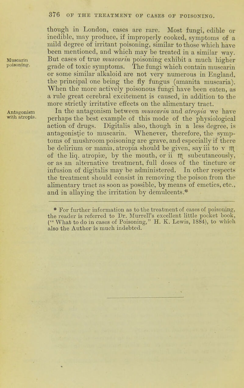 Muscarin poisoning-. Antagonism with atropia. though in London, cases are rare. Most fungi, edible or inedible, may produce, if improperly cooked, symptoms of a mild degree of irritant poisoning, similar to those which have been mentioned, and which may be treated in a similar way. But cases of true muscarin poisoning exhibit a much higher grade of toxic symptoms. The fungi which contain muscarin or some similar alkaloid are not very numerous in England, the principal one being the fly fungus (amanita muscaria). When the more actively poisonous fungi have been eaten, as a rule great cerebral excitement is caused, in addition to the more strictly irritative effects on the alimentary tract. In the antagonism between muscarin and atropia we have perhaps the best example of this mode of the physiological action of drugs. Digitalis also, though in a less degree, is antagonistic to muscarin. Whenever, therefore, the symp- toms of mushroom poisoning are grave, and especially if there be delirium or mania, atropia should be given, sayiii to v n\ of the liq. atropise, by the mouth, or ii n\ subcutaneously, or as an alternative treatment, full doses of the tincture or infusion of digitalis may be administered. In other respects the treatment should consist in removing the poison from the alimentary tract as soon as possible, by means of emetics, etc., and in allaying the irritation by demulcents.* * For further information as to the treatment of cases of poisoning, the reader is referred to Dr. Murrell’s excellent little pocket hook, (“ What to do in cases of Poisoning,” H. K. Lewis, 1884), to which also the Author is much indebted.