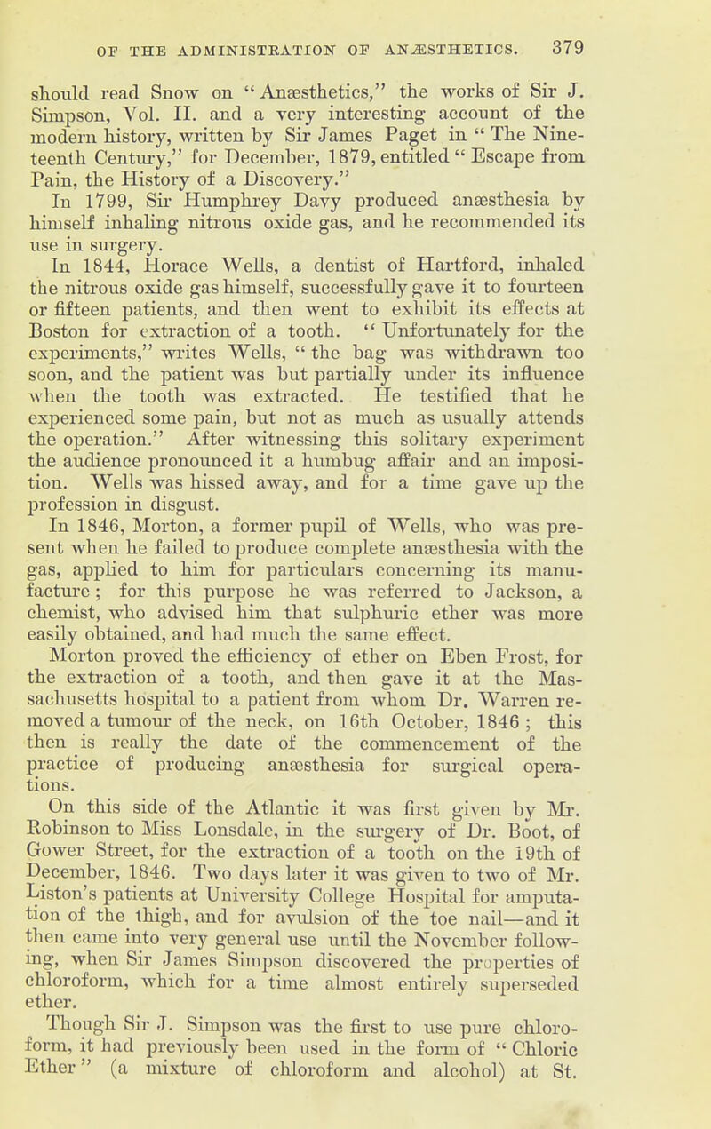 should read Snow on “ Anaesthetics,” the works of Sir J. Simpson, Yol. II. and a very interesting account of the modern history, written by Sir James Paget in “ The Nine- teenth Century,” for December, 1879, entitled “ Escape from Pain, the History of a Discovery.” In 1799, Sir Humphrey Davy produced anaesthesia by himself inhaling nitrous oxide gas, and he recommended its use in surgery. In 1844, Horace Wells, a dentist of Hartford, inhaled the nitrous oxide gas himself, successfully gave it to fourteen or fifteen patients, and then went to exhibit its effects at Boston for extraction of a tooth. “ Unfortunately for the experiments,” writes Wells, “ the bag was withdrawn too soon, and the patient was but partially under its influence when the tooth was extracted. He testified that he experienced some pain, but not as much as usually attends the operation.” After witnessing this solitary experiment the audience pronounced it a humbug affair and an imposi- tion. Wells was hissed away, and for a time gave up the profession in disgust. In 1846, Morton, a former pupil of Wells, who was pre- sent when he failed to produce complete anmsthesia with the gas, applied to him for particulars concerning its manu- facture ; for this purpose he was referred to Jackson, a chemist, who advised him that sulphuric ether was more easily obtained, and had much the same effect. Morton proved the efficiency of ether on Eben Frost, for the extraction of a tooth, and then gave it at the Mas- sachusetts hospital to a patient from whom Dr. Warren re- moved a tumour of the neck, on 16th October, 1846; this then is really the date of the commencement of the practice of producing anaesthesia for surgical opera- tions. On this side of the Atlantic it was first given by Mi-. Robinson to Miss Lonsdale, in the surgery of Dr. Boot, of Gower Street, for the extraction of a tooth on the 19 th of December, 1846. Two days later it was given to two of Mr. Liston’s patients at University College Hospital for amputa- tion of the thigh, and for avulsion of the toe nail—and it then came into very general use until the November follow- ing, when Sir James Simpson discovered the properties of chloroform, which for a time almost entirely superseded ether. I hough Sir J. Simpson was the first to use pure chloro- form, it had previously been used in the form of “ Chloric Ether ” (a mixture of chloroform and alcohol) at St.