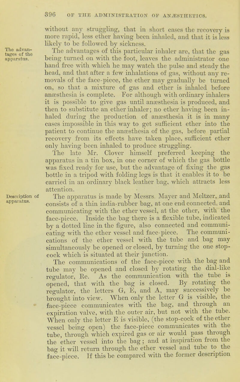 The advan- tages of the apparatus. Desciiption of apparatus. without iiuy struggling, that in short cases the recovery is more rapid, less ether having been inhaled, and that it is less likely to be followed by sickness. The advantages of this particular inhaler are, that the gas being turned on with the foot, leaves the administrator one hand free with which he may watch the pulse and steady the head, and that after a few inhalations of gas, without any re- movals of the face-piece, the ether may gradually be turned on, so that a mixture of gas and ether is inhaled before anaesthesia is complete. For although with ordinary inhalers it is possible to give gas until anaesthesia is produced, and then to substitute an ether inhaler; no ether having been in- haled during the production of anaesthesia it is in many cases impossible in this way to get sufficient ether into the patient to continue the anaesthesia of the gas, before partial recovery from its effects have taken place, sufficient ether only having been inhaled to produce struggling. The late Mr. Clover himself preferred keeping the apparatus in a tin box, in one corner of which the gas bottle was fixed ready for use, but the advantage of fixing the gas bottle in a tripod with folding legs is that it enables it to be carried in an ordinary black leather bag, which attracts less attention. The apparatus is made by Messrs. Mayer and Meltzer, and consists of a thin india-rubber bag, at one end connected, and communicating with the ether vessel, at the other, with the face-piece. Inside the bag there is a flexible tube, indicated by a dotted line in the figure, also connected and communi- cating with the ether vessel and face-piece. The communi- cations of the ether vessel with the tube and bag may simultaneously be opened or closed, by turning the one stop- cock which is situated at their junction. The communications of the face-piece with the bag and tube may be opened and closed by rotating the dial-like regulator, Re. As the communication with the tube is opened, that with the bag is closed. By rotating the regulator, the letters G, E, and A, may successively be brought into view. When only the letter G is visible, the face-piece communicates with the bag, and through an expiration valve, with the outer air, but not with the tube. When only the letter E is visible, (the stop-cock of the ether vessel being open) the face-piece communicates with the tube, through which expired gas or air would pass through the ether vessel into the bag; and at inspiration from the bag it will return through the ether vessel and tube to the face-piece. If this be compared with the former description