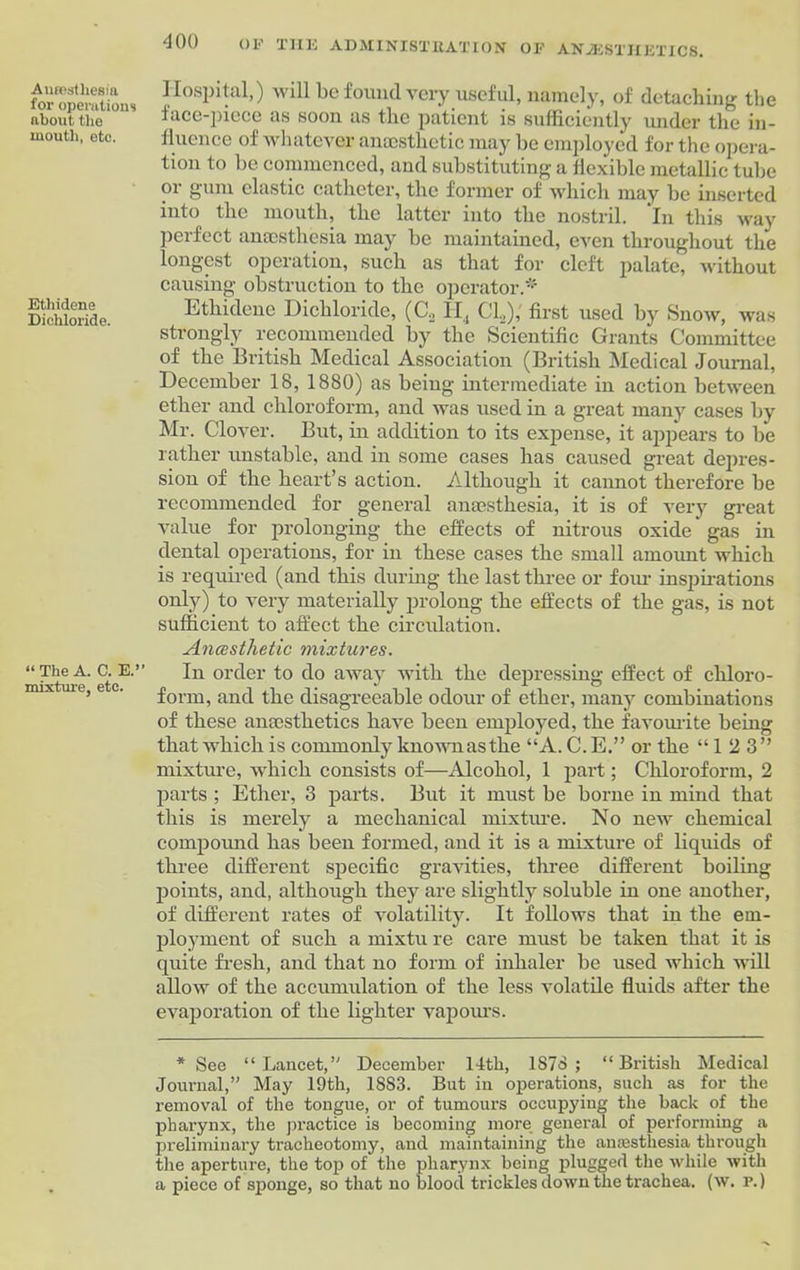 Anrostliesia for operations about the mouth, etc. Ethidene Dichloride. “The A. C. E.’’ mixture, etc. Hospital,) Avill be found very useful, namely, of detaching the lace-piece as soon as the patient is sufficiently under the in- fluence of whatever anaesthetic may be employed for the opera- tion to be commenced, and substituting a flexible metallic tube or gum elastic catheter, the former of which may be inserted into the mouth, the latter into the nostril. In this way perfect anaesthesia may be maintained, even throughout the longest operation, such as that for cleft palate, without causing obstruction to the operator* Ethidene Dichloride, (C2 II, CL),' first used by Snow, was strongly recommended by the Scientific Grants Committee of the British Medical Association (British Medical Journal, December 18, 1880) as being intermediate in action between ether and chloroform, and was used in a great many cases by Mr. Clover. But, in addition to its expense, it appears to be rather unstable, and in some cases has caused great depres- sion of the heart’s action. Although it cannot therefore be recommended for general anaesthesia, it is of very great value for prolonging the effects of nitrous oxide' gas in dental operations, for in these cases the small amount which is required (and this during the last three or four inspirations only) to very materially prolong the effects of the gas, is not sufficient to affect the circulation. Anesthetic mixtures. In order to do away with the depressing effect of chloro- form, and the disagreeable odour of ether, many combinations of these anaesthetics have been employed, the favourite being that which is commonly known as the “A. C.E.” or the “12 3” mixture, which consists of—Alcohol, 1 part; Chloroform, 2 parts ; Ether, 3 parts. But it must be borne in mind that this is merely a mechanical mixture. No new chemical compound has been formed, and it is a mixture of liquids of three different specific gravities, three different boiling points, and, although they are slightly soluble in one another, of different rates of volatility. It follows that in the em- ployment of such a mixtu re care must be taken that it is quite fresh, and that no form of inlialer be used which will allow of the accumulation of the less volatile fluids after the evaporation of the lighter vapours. * See “Lancet,” December 14th, 1878; “British Medical Journal,” May 19th, 1883. But in operations, such as for the removal of the tongue, or of tumours occupying the back of the pharynx, the practice is becoming more general of performing a preliminary tracheotomy, and maintaining the anaesthesia through the aperture, the top of the pharynx being plugged the while with a piece of sponge, so that no blood trickles down the trachea, (w. r.)