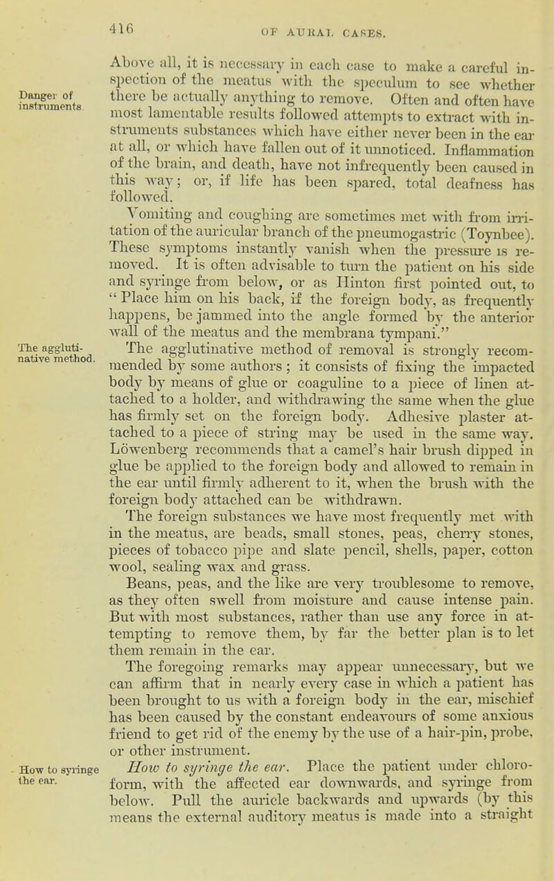 4 If) Danger of instruments The aggluti- native method. How to syringe the ear. Above all, it is necessary in each case to make a careful in- spection of the meatus with the speculum to see whether there be actually anything to remove. Often and often have most lamentable results followed attempts to extract with in- struments substances which have either never been in the ear at all, or which have fallen out of it unnoticed. Inflammation of the brain, and death, have not infrequently been caused in this way; or, if life has been spared, total deafness has followed. Vomiting and coughing are sometimes met with from irri- tation of the auricular branch of the pneumogastric (Toynbee). These symptoms instantly vanish when the pressure is re- moved. It is often advisable to turn the patient on his side and syringe from below, or as Hinton first pointed out, to “ Place him on his back, if the foreign body, as frequently happens, be jammed into the angle formed by the anterior wall of the meatus and the membrana tympani.” The agglutinative method of removal is strongly recom- mended by some authors; it consists of fixing the impacted body by means of glue or coaguline to a piece of linen at- tached to a holder, and withdrawing the same when the glue has firmly set on the foreign body. Adhesive plaster at- tached to a piece of string may be used in the same way. Lowenberg recommends that a camel’s hair brush dipped in glue be applied to the foreign body and allowed to remain in the ear until firmly adherent to it, when the brush with the foreign body attached can be withdrawn. The foreign substances we have most frequently met with in the meatus, are beads, small stones, peas, cherry stones, pieces of tobacco pipe and slate pencil, shells, paper, cotton wool, sealing wax and grass. Beans, peas, and the like are very troublesome to remove, as the}7 often swell from moisture and cause intense pain. But with most substances, rather than use any force in at- tempting to remove them, by far the better plan is to let them remain in the ear. The foregoing remarks may appear unnecessary, but we can affirm that in nearly every case in which a patient has been brought to us with a foreign body in the ear, mischief has been caused by the constant endeavours of some anxious friend to get rid of the enemy by the use of a hair-pin, probe, or other instrument. lloiv to syringe the ear. Place the patient under chloro- form, with the affected ear downwards, and syringe from below. Pull the auricle backwards and upwards (by this means the external auditory meatus is made into a straight