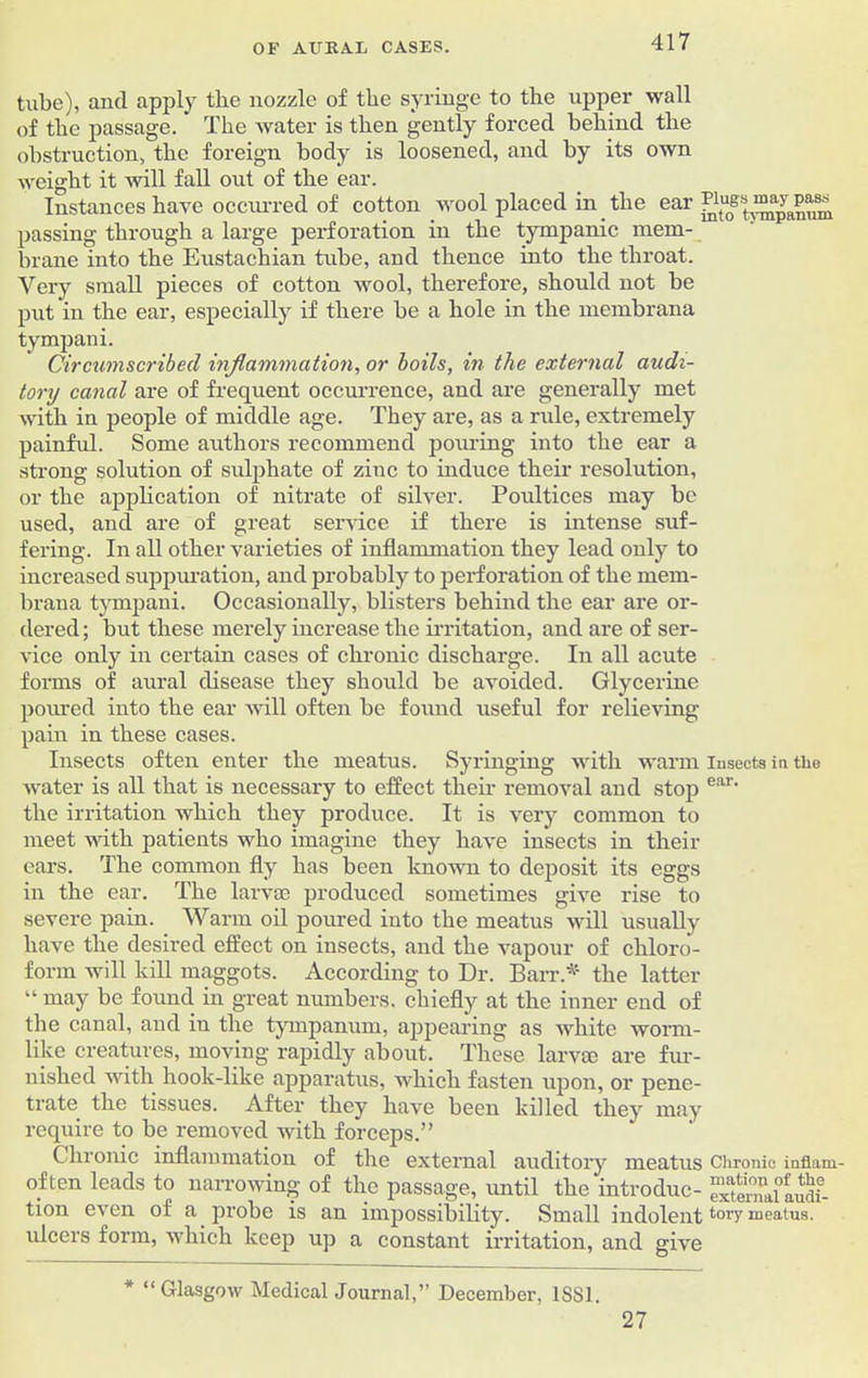 tube), and apply the nozzle of the syringe to the upper wall of the passage. The water is then gently forced behind the obstruction, the foreign body is loosened, and by its own weight it will fall out of the ear. Instances have occurred of cotton wool placed in the ear passing through a large perforation in the tympanic mem- brane into the Eustachian tube, and thence into the throat. Very small pieces of cotton wool, therefore, should not be put in the ear, especially if there be a hole in the membrana tympani. Circumscribed inflammation, or boils, in the external audi- tory canal are of frequent occurrence, and are generally met with in people of middle age. They are, as a rule, extremely painful. Some authors recommend pouring into the ear a strong solution of sulphate of zinc to induce their resolution, or the application of nitrate of silver. Poultices may be used, and are of great service if there is intense suf- fering. In all other varieties of inflammation they lead only to increased suppuration, and probably to perforation of the mem- brana tympani. Occasionally, blisters behind the ear are or- dered ; but these merely increase the irritation, and are of ser- vice only in certain cases of chronic discharge. In all acute forms of aural disease they should be avoided. Glycerine poured into the ear will often be found useful for relieving pain in these cases. Insects often enter the meatus. Syringing with warm insects in the water is all that is necessary to effect their removal and stop ear' the irritation which they produce. It is very common to meet with patients who imagine they have insects in their ears. The common fly has been known to deposit its eggs in the ear. The larvae produced sometimes give rise to severe pain. Warm oil poured into the meatus will usually have the desired effect on insects, and the vapour of chloro- form will kill maggots. According to Dr. Barr.* the latter “ may be found in great numbers, chiefly at the inner end of the canal, and in the tympanum, appearing as white worm- like creatures, moving rapidly about. These larvae are fur- nished with hook-like apparatus, which fasten upon, or pene- trate the tissues. After they have been killed they may require to be removed with forceps.” Chronic inflammation of the external auditory meatus Chronic inflam- often leads to narrowing of the passage, until the introduc- extemalludf- tion even of a probe is an impossibility. Small indolent tory meatus, ulcers form, which keep up a constant irritation, and give * “Glasgow Medical Journal,” December, 1SS1. 27