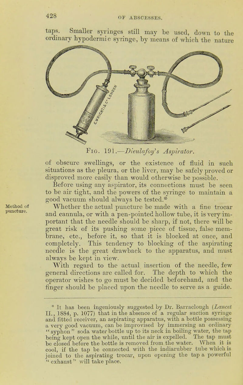 Method of puncture. taps. Smaller syringes still may be used, down to the ordinary hypodermic syringe, by means of which the nature of obscure swellings, or the existence of fluid in such situations as the pleura, or the liver, may be safely proved or disproved more easily than would otherwise be possible. Before using any aspirator, its connections must be seen to be air tight, and the powers of the syringe to maintain a good vacuum should always be tested.* Whether the actual puncture be made with a fine trocar and cannula, or with a pen-pointed hollow tube, it is very im- portant that the needle should be sharp, if not, there will be great risk of its pushing some piece of tissue, false mem- brane, etc., before it, so that it is blocked at once, and completely. This tendency to blocking of the aspirating needle is the great drawback to the apparatus, and must always be kept in view. With regard to the actual insertion of the needle, few general directions are called for. The depth to which the operator wishes to go must be decided beforehand, and the finger should be placed upon the needle to serve as a guide. * It has been ingeniously suggested by Dr. Barraclough (Lancet II., 1884, p. 1077) that in the absence of a regular suction syringe and fitted receiver, an aspirating apparatus, with a bottle possessing a very good vacuum, can be improvised by immersing an ordinary “ syphon ” soda water bottle up to its neck in boiling water, the tap being kept open the while, until the air is expelled. The tap must be closed before the bottle is removed from the water. When it is cool, if the tap be connected with the indiarubber tube which is joined to the aspirating trocar, upon opening the tap a powerful “ exhaust ” will take place.