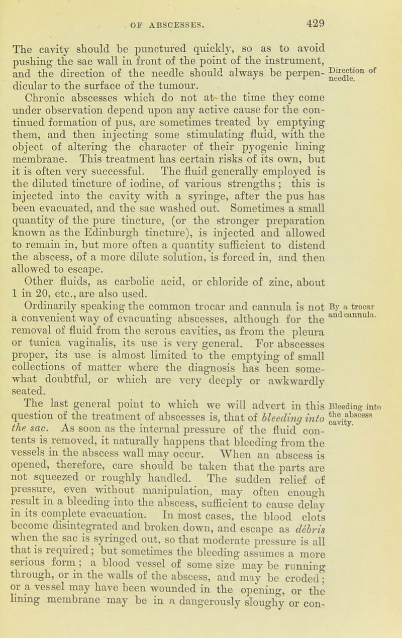 The cavity should be punctured quickly, so as to avoid pushing the sac wall in front of the point of the instrument, and the direction of the needle should always he perpen- dicular to the surface of the tumour. Chronic abscesses which do not at-the time they come under observation depend upon any active cause for the con- tinued formation of pus, are sometimes treated by emptying them, and then injecting some stimulating fluid, with the object of altering the character of their pyogenic lining membrane. This treatment has certain risks of its own, but it is often Arery successful. The fluid generally employed is the diluted tincture of iodine, of various strengths ; this is injected into the cavity with a syringe, after the pus has been evacuated, and the sac washed out. Sometimes a small quantity of the pure tincture, (or the stronger preparation known as the Edinburgh tincture), is injected and allowed to remain in, but more often a quantity sufficient to distend the abscess, of a more dilute solution, is forced in, and then allowed to escape. Other fluids, as carbolic acid, or chloride of zinc, about 1 in 20, etc., are also used. Ordinarily speaking the common trocar and cannula is not a convenient way of evacuating abscesses, although for the removal of fluid from the serous cavities, as from the pleura or tunica vaginalis, its use is very general. For abscesses proper, its use is almost limited to the emptying of small collections of matter where the diagnosis has been some- what doubtful, or which arc very deeply or awkwardly seated. The last general point to which we will advert in this question of the treatment of abscesses is, that of bleeding into the sac. As soon as the internal pressure of the fluid con- tents is removed, it naturally happens that bleeding from the vessels in the abscess Avail may occm\ When an abscess is opened, therefore, care should be taken that the parts are not squeezed or roughly handled. The sudden relief of piessuie, eAren without manipulation, may often enou°'h result in a bleeding into the abscess, sufficient to cause delay in its complete evacuation. In most cases, the blood clots become disintegrated and broken down, and escape as debris when the sac is syringed out, so that moderate pressure is all that is required; but sometimes the bleeding assumes a more serious form ; a blood Aressel of some size may be running through, or in the Avails of the abscess, and may be eroded: or a ves scl may liaA'c been wounded in the opening, or the lining membrane may be in a dangerously sloughy or con- Direction of needle. By a trocar and cannula. Bleeding into the abscess cavity.