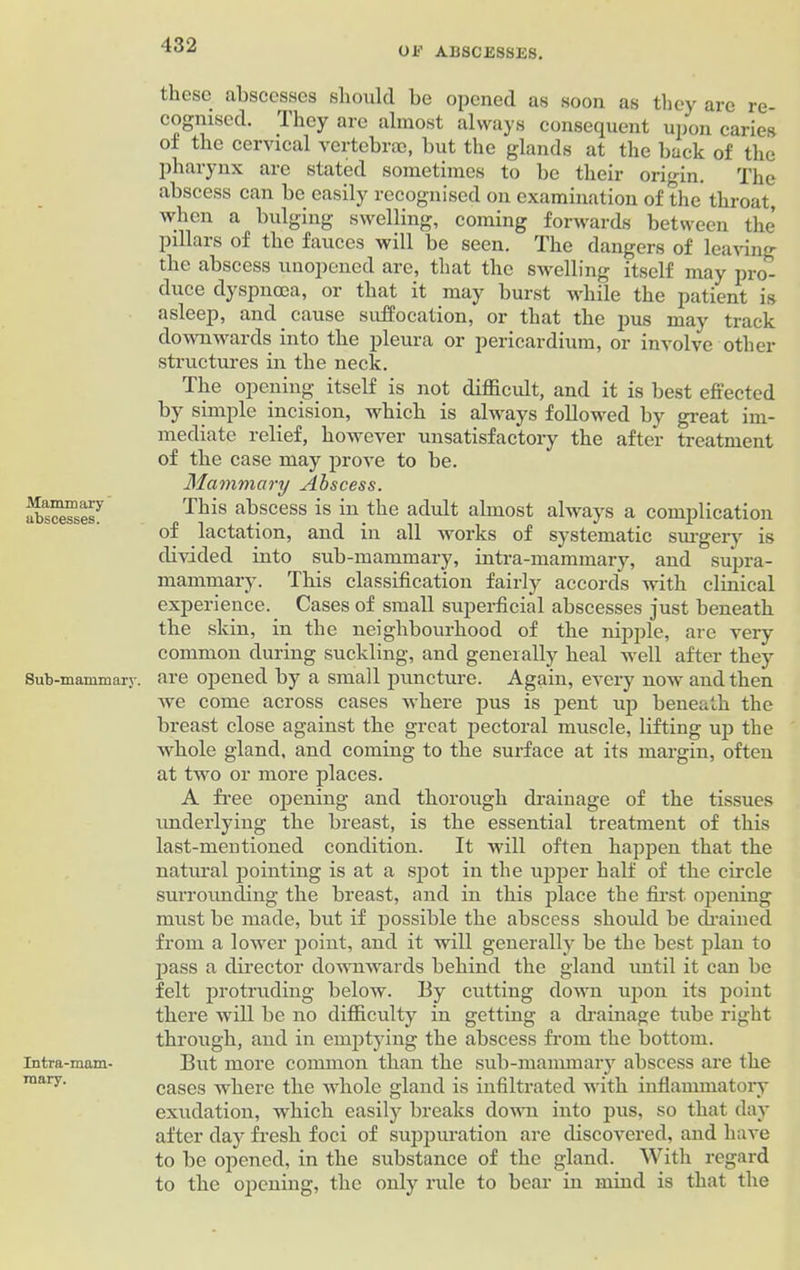 0E ABSCESSES. Mammary abscesses. Sub-mammary. Intra-mam- mary. these abscesses should he opened as soon as they are re- cognised. They are almost always consequent upon caries oi the cervical vertebrae, but the glands at the back of the pharynx are stated sometimes to be their origin. The abscess can be easily recognised on examination of the throat, when a bulging swelling, coming forwards between the pillars of the fauces will be seen. The dangers of leaving the abscess unopened are, that the swelling itself may pro- duce dyspnoea, or that it may burst while the patient is asleep, and cause suffocation, or that the pus may track downwards into the pleura or pericardium, or involve other structures in the neck. The opening itself is not difficult, and it is best effected by simple incision, which is always followed by great im- mediate relief, however unsatisfactory the after treatment of the case may prove to be. Mammary Abscess. This abscess is in the adult almost always a complication of lactation, and in all works of systematic surgery is divided into sub-mammary, intra-mammary, and supra- mammary. This classification fairly accords with clinical experience. Cases of small superficial abscesses just beneath the skin, in the neighbourhood of the nipple, are very common during suckling, and generally heal well after they are opened by a small puncture. Again, every now and then we come across cases where pus is pent up beneath the breast close against the great pectoral muscle, lifting up the whole gland, and coming to the surface at its margin, often at two or more places. A free opening and thorough drainage of the tissues underlying the breast, is the essential treatment of this last-mentioned condition. It will often happen that the natural pointing is at a spot in the upper half of the circle surrounding the breast, and in this place the first opening must be made, but if possible the abscess should be drained from a lower point, and it will generally be the best plan to pass a director downwards behind the gland until it can be felt protruding below. By cutting down upon its point there will be no difficulty in getting a drainage tube right through, and in emptying the abscess from the bottom. But more common than the sub-mammary abscess are the cases where the whole gland is infiltrated with inflammatory exudation, which easily breaks down into pus, so that day after day fresh foci of suppuration are discovered, and have to be opened, in the substance of the gland. With regard to the opening, the only rule to bear in mind is that the