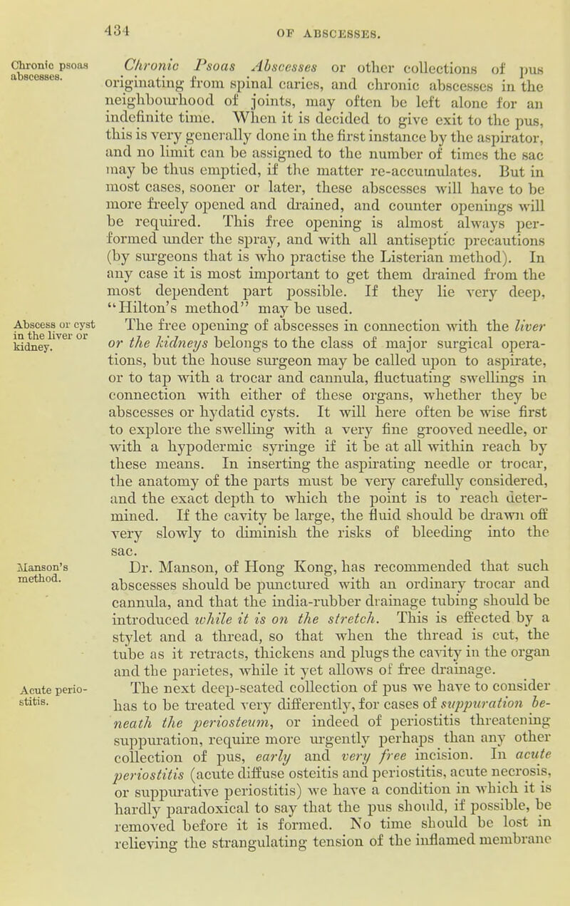Chronic psoas abscesses. Abscess or cyst in the liver or kidney. JIanson’s method. Acute perio- stitis. Chronic Psoas Abscesses or other collections of pus originating from spinal caries, and chronic abscesses in the neighbourhood of joints, may often he left alone for an indefinite time. When it is decided to give exit to the pus, this is very generally done in the first instance by the aspirator, and no limit can be assigned to the number of times the sac may be thus emptied, if the matter re-accumulates. But in most cases, sooner or later, these abscesses will have to be more freely opened and drained, and counter openings will be required. This free opening is almost always per- formed under the spray, and with all antiseptic precautions (by surgeons that is who practise the Listerian method). In any case it is most important to get them drained from the most dependent part possible. If they lie very deep, “Hilton’s method” may be used. The free opening of abscesses in connection with the liver or the kidneys belongs to the class of major surgical opera- tions, but the house surgeon may be called upon to aspirate, or to tap with a trocar and cannula, fluctuating swellings in connection with either of these organs, whether they be abscesses or hydatid cysts. It will here often be wise first to explore the swelling with a very fine grooved needle, or with a hypodermic syringe if it be at all within reach by these means. In inserting the aspirating needle or trocar, the anatomy of the parts must be very carefully considered, and the exact depth to which the point is to reach deter- mined. If the cavity be large, the fluid should be drawn off very slowly to diminish the risks of bleeding into the sac. Dr. Manson, of Hong Kong, has recommended that such abscesses should be punctured with an ordinary trocar and cannula, and that the india-rubber drainage tubing should be introduced ivhile it is on the stretch. This is effected by a stylet and a thread, so that when the thread is cut, the tube as it retracts, thickens and plugs the cavity in the organ and the parietes, while it yet allows of free drainage. The next deep-seated collection of pus we have to consider has to be treated very differently, for cases of suppuration be- neath the periosteum, or indeed of periostitis threatening- suppuration, require more urgently perhaps than any other collection of pus, early and very free incision. In acute periostitis (acute diffuse osteitis and periostitis, acute necrosis, or suppurative periostitis) we have a condition in which it is hardly paradoxical to say that the pus should, if possible, be removed before it is formed. No time should be lost in relieving the strangulating tension of the inflamed membrane