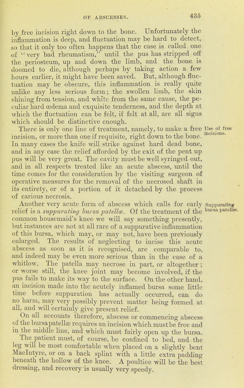 by free incision right down to the bone. Unfortunately the inflammation is deep, and fluctuation may be hard to detect, so that it only too often happens that the case is called one of “very bad rheumatism,” until the pus has stripped off tlie periosteum, up and down the limb, and the bone is doomed to die, although perhaps by taking action a few hours earlier, it might have been saved. But, although fluc- tuation may be obscure, this inflammation is really quite unlike any less serious form; the swollen limb, the skin shining from tension, and white from the same cause, the pe- culiar hard oedema and exquisite tenderness, and the depth at which the fluctuation can be felt, if felt at all, are all signs which should be distinctive enough. There is only one line of treatment, namely, to make a free Use of free incision, or more than one if requisite, right down to the bone. mcisl0nb- In many cases the knife will strike against hard dead bone, and in any case the relief afforded by the exit of the pent up pus will be very great. The cavity must be well syringed out, and in all respects treated like an acute abscess, until the time comes for the consideration by the visiting surgeon of operative measures for the removal of the necrosed shaft in its entirety, or of a portion of it detached by the process of carious necrosis. Another very acute form of abscess which calls for early Suppurating relief is a suppurating bursa patella. Of the treatment of the bursa patellae, common housemaid’s knee we will say something presently, but instances are not at all rare of a suppurative inflammation of this bursa, which may, or may not, have been previously enlarged. The results of neglecting to incise this acute abscess as soon as it is recognised, are comparable to, and indeed may be even more serious than in the case of a whitlow. The patella may necrose in part, or altogether ; or worse still, the knee joint may become involved, if the pus fails to make its way to the surface. On the other hand, an incision made into the acutely inflamed bursa some little time before suppuration has actually occurred, can do no harm, may very possibly prevent matter being formed at all, and will certainly give present relief. On all accoimts therefore, abscess or commencing abscess of the bursa patellae requires an incision which mustbe free and in the middle line, and which must fairly open up the bursa. Ihe patient must, of course, be confined to bed, and the leg will be most comfortable when placed on a slightly bent MacIntyre, or on a back splint witb a little extra padding beneath the hollow of the knee. A poultice will be the best dressing, and recovery is usually very speedy.