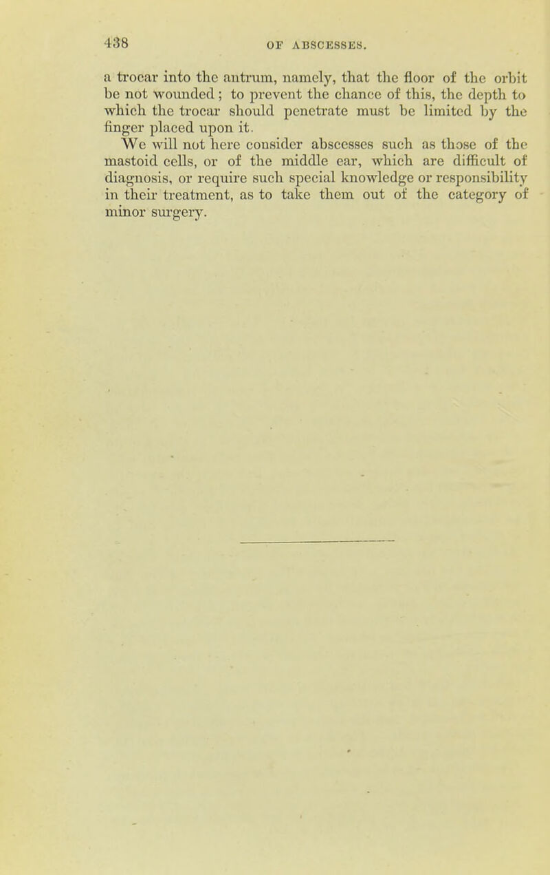 a trocar into the antrum, namely, that the floor of the orbit be not wounded; to prevent the chance of this, the depth to which the trocar should penetrate must be limited by the finger placed upon it. We will not here consider abscesses such as those of the mastoid cells, or of the middle car, which are difficult of diagnosis, or require such special knowledge or responsibility in their treatment, as to take them out of the category of minor surgery.