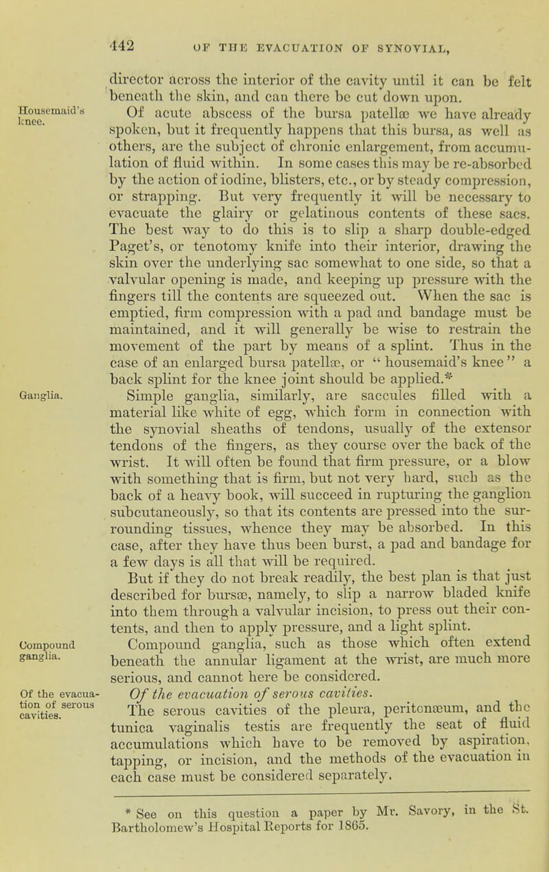 Housemaid’s knee. Ganglia. Compound ganglia. Of the evacua- tion of serous cavities. director across the interior of the cavity until it can be felt beneath the skin, and can there be cut down upon. Of acute abscess of the bursa patellae we have already spoken, but it frequently happens that this bursa, as well as others, are the subject of chronic enlargement, from accumu- lation of fluid within. In some cases this may be re-absorbed by the action of iodine, blisters, etc., or by steady compression, or strapping. But very frequently it will be necessary to evacuate the glairy or gelatinous contents of these sacs. The best way to do this is to slip a sharp double-edged Paget’s, or tenotomy knife into their interior, drawing the skin over the underlying sac somewhat to one side, so that a valvular opening is made, and keeping up pressure with the fingers till the contents are squeezed out. When the sac is emptied, firm compression with a pad and bandage must be maintained, and it will generally be wise to restrain the movement of the part by means of a splint. Thus in the case of an enlarged bursa patellae, or “ housemaid’s knee” a back splint for the knee joint should be applied.^ Simple ganglia, similarly, are saccules filled with a material like white of egg, which form in connection with the synovial sheaths of tendons, usually of the extensor tendons of the fingers, as they course over the back of the wrist. It will often be found that firm pressure, or a blow with something that is firm, but not very hard, such as the back of a heavy book, will succeed in rupturing the ganglion subcutaneously, so that its contents are pressed into the sur- rounding tissues, whence they may be absorbed. In this case, after they have thus been burst, a pad and bandage for a few days is all that will be required. But if they do not break readily, the best plan is that just described for bursae, namely, to slip a narrow bladed knife into them through a valvular incision, to press out their con- tents, and then to apply pressure, and a light splint. Compound ganglia, such as those which often extend beneath the annular ligament at the wrist, are much more serious, and cannot here be considered. Of the evacuation of serous cavities. The serous cavities of the pleura, peritonaeum, and the tunica vaginalis testis are frequently the seat of fluid accumulations which have to be removed by aspiration, tapping, or incision, and the methods of the evacuation in each case must be considered separately, * See on this question a paper by Mr. Savory, in the St. Bartholomew’s Hospital Reports for 1865.