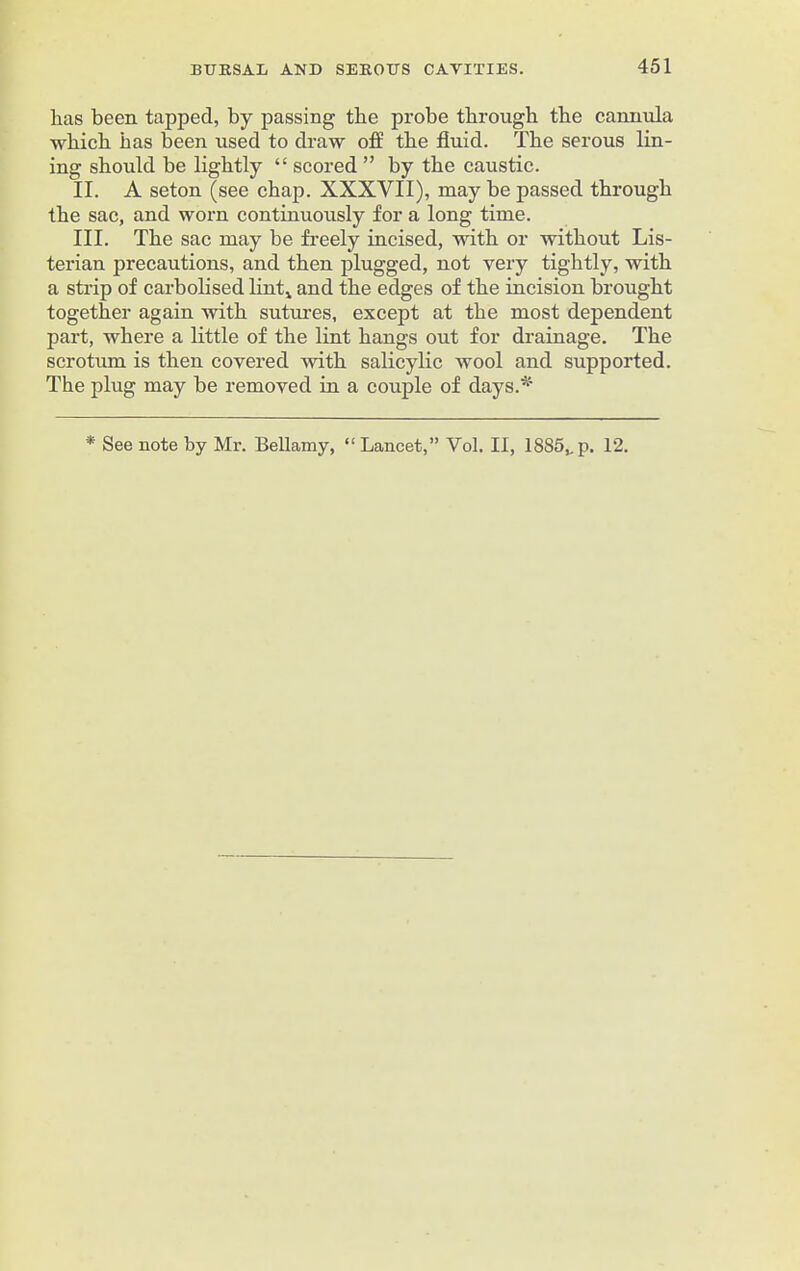 has been tapped, by passing the probe through the cannula which has been used to draw off the fluid. The serous lin- ing should be lightly “ scored ” by the caustic. II. A seton (see chap. XXXVII), may be passed through the sac, and worn continuously for a long time. III. The sac may be freely incised, with or without Lis- terian precautions, and then plugged, not very tightly, with a strip of carbolised lint,, and the edges of the incision brought together again with sutures, except at the most dependent part, where a little of the lint hangs out for drainage. The scrotum is then covered with salicylic wool and supported. The plug may be removed in a couple of days.*