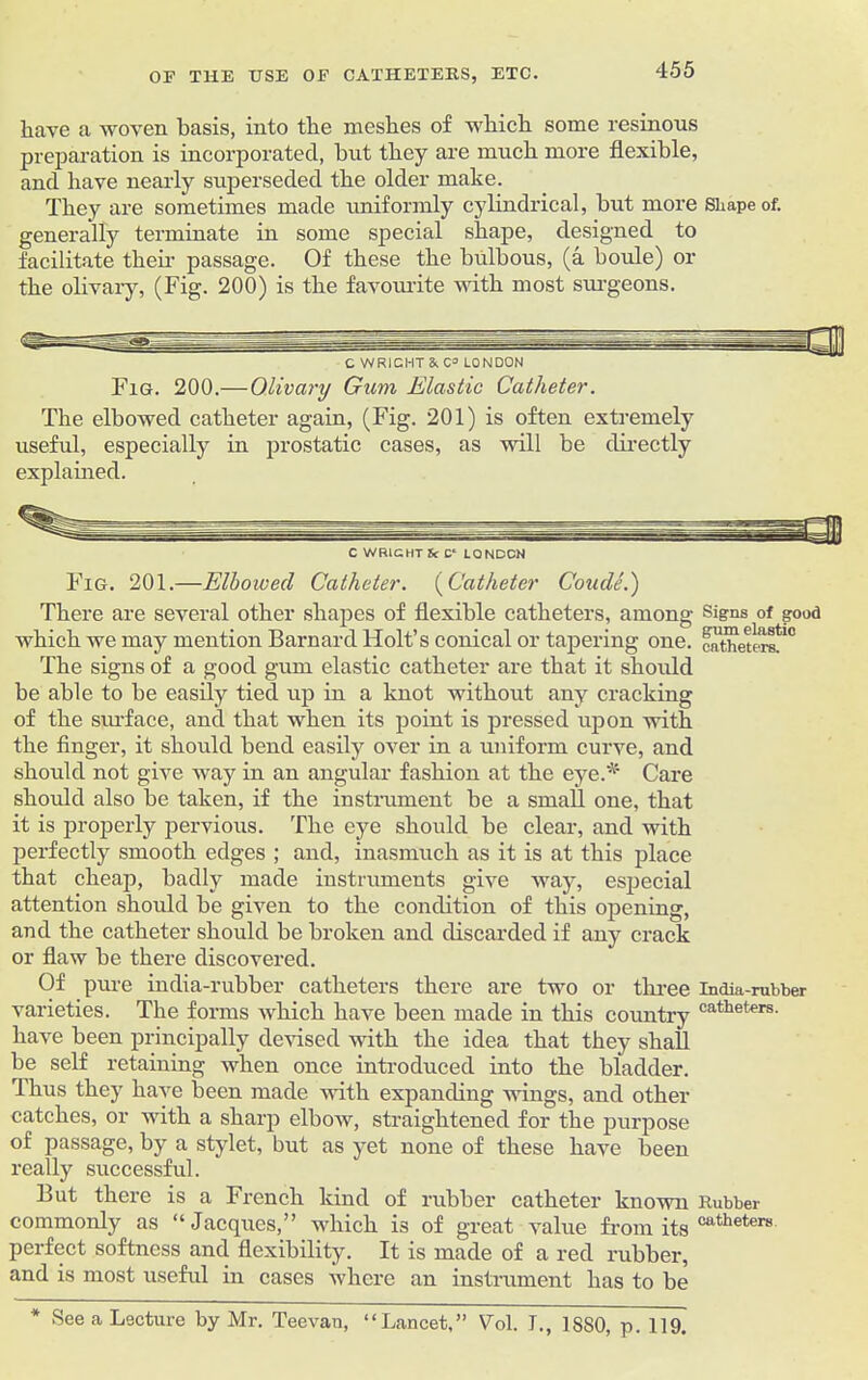 have a woven basis, into the meshes of which some resinous preparation is incorporated, but they are much more flexible, and have nearly superseded the older make. They are sometimes made uniformly cylindrical, but more Shape of. generally terminate in some special shape, designed to facilitate their passage. Of these the bidbous, (a horde) or the olivary, (Fig. 200) is the favourite with most surgeons. Fig. 200.— Olivary Gum Elastic Catheter. The elbowed catheter again, (Fig. 201) is often extremely useful, especially in prostatic cases, as will be directly explained. C WRIGHT U C‘ LONDON Fig. 201.—Elbowed Catheter. (Catheter Coude.) There are several other shapes of flexible catheters, among Signs of good which we may mention Barnard Holt’s conical or tapering one. raXtlm'' The signs of a good gum elastic catheter are that it should be able to be easily tied up in a knot without any cracking of the surface, and that when its point is pressed upon with the finger, it should bend easily over in a uniform curve, and should not give way in an angular fashion at the eye* Care should also be taken, if the instrument be a small one, that it is properly pervious. The eye should be clear, and with perfectly smooth edges ; and, inasmuch as it is at this place that cheap, badly made instruments give way, especial attention should be given to the condition of this opening, and the catheter should be broken and discarded if any crack or flaw be there discovered. Of pure india-rubber catheters there are two or three india-rubber varieties. The forms which have been made in this country cathet'ers- have been principally devised with the idea that they shall be self retaining when once introduced into the bladder. Thus they have been made with expanding wings, and other catches, or with a sharp elbow, straightened for the purpose of passage, by a stylet, but as yet none of these have been really successful. But there is a French kind of rubber catheter known Rubber commonly as “ Jacques,” which is of great value from its cathetere perfect softness and flexibility. It is made of a red rubber, and is most useful in cases where an instrument has to be * See a Lecture by Mr. Teevan, “Lancet,” Vol. I., 1SS0, p. 119.