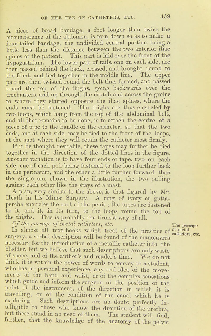 A piece of broad bandage, a foot longer than twice the circumference of the abdomen, is torn down so as to make a four-tailed bandage, the undivided central portion being a little less than the distance between the two anterior iliac spines of the patient. This part is laid over the front of the hypogastrium. The lower pair of tails, one on each side, are then passed behind the back, crossed, and brought round to the front, and tied together in the middle line. The upper pair are then twisted round the belt thus formed, and jiassed round the top of the thighs, going backwards over the trochanters, and up through the crutch and across the groins to where they started opposite the iliac spines, where the ends must be fastened. The thighs are thus encircled by two loops, which hang from the top of the abdominal belt, and all that remains to be done, is to attach the centre of a piece of tape to the handle of the catheter, so that the two ends, one at each side, may be tied to the front of the loops, at the spot where they will retain the catheter most firmly. If it be thought desirable, these tapes may further be tied together in the direction of the dotted lines in the figure. Another variation is to have four ends of tape, two on each side, one of each pair being fastened to the loop further back in the perinseum, and the other a little further forward than the single one shown in the illustration, the two pulling against each other like the stays of a mast. A plan, very similar to the above, is that figured by Mr. Heath in his Minor Surgery. A ring of ivory or gutta- percha encircles the root of the penis ; the tapes are fastened to it, and it, in its turn, to the loops round the top of the thighs. This is probably the firmest way of all. Of the passage of metal catheters, etc. In almost all text-books which treat of the practice of surgery, a verbal description will be found of the manoeuvres necessary for the introduction of a metallic catheter into the bladder, but we believe that such descriptions are only waste of space, and of the author’s and reader’s time. We do not thiuk it is within the power of words to convey to a student, who has no personal experience, any real idea of the move- ments of the hand and wrist, or of the complex sensations Avhich guide and inform the surgeon of the position of the point of the instrument, of the direction in which it is travelling, or of the condition of the canal which he is exploring. Such descriptions are no doubt perfectly in- telligible to those who know the direction of the urethra, but these stand in no need of them. The student will find', further, that the knowledge of the anatomy of the pelvis The passage of metal catheters, etc.