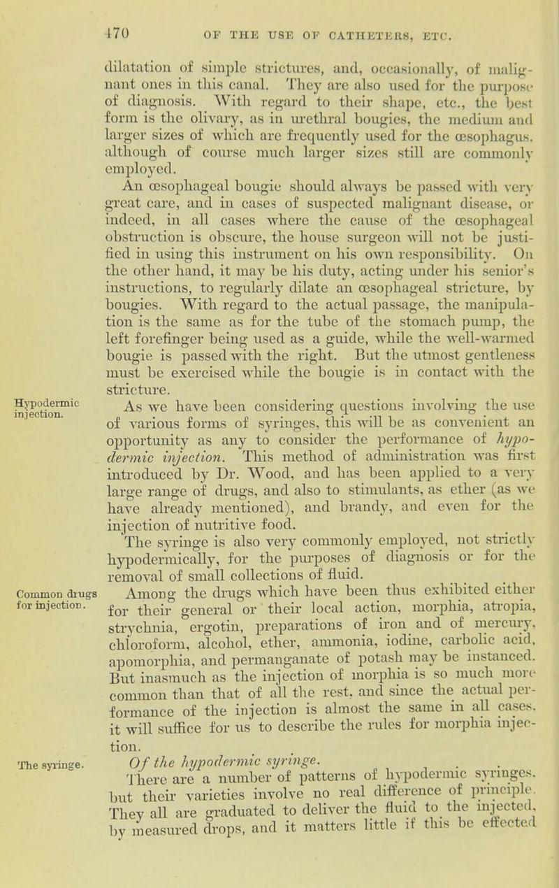 170 Hypodermic injection. Common drugs for injection. The syringe. dilatation of simple strictures, and, occasionally, of malig- nant ones in this canal. They are also used for the purpose of diagnosis. With regard to their shape, etc., the best form is the olivary, as in urethral bougies, the medium and larger sizes of which are frequently used for the oesophagus, although of course much larger sizes still are commonly employed. An oesophageal bougie should always be passed with very great care, and in cases of suspected malignant disease, or indeed, in all cases where the cause of the oesophageal obstruction is obscure, the house surgeon will not be justi- fied in using this instrument on his own responsibility. On the other hand, it may be his duty, acting under his senior’s instructions, to regularly dilate an oesophageal stricture, by bougies. With regard to the actual passage, the manipula- tion is the same as for the tube of the stomach pump, the left forefinger being used as a guide, while the well-warmed bougie is passed with the right. But the utmost gentleness must be exercised while the bougie is in contact with the stricture. As we have been considering questions involving the use of various forms of syringes, this will be as convenient an opportunity as any to consider the performance of hypo- dermic injection. This method of administration was first introduced by Dr. Wood, and has been applied to a very large range of drugs, and also to stimulants, as ether (as we have already mentioned), and brandy, and even for the injection of nutritive food. The syringe is also very commonly employed, not strictly hypodermically, for the purposes of diagnosis or for the removal of small collections of fluid. Among the drugs which have been thus exhibited either for their general or their local action, morphia, atropia, strychnia, ergotin, preparations of iron and of mercury. chloroform, alcohol, ether, ammonia, iodine, carbolic acid, apomorphia, and permanganate of potash may be instanced. But inasmuch as the injection of morphia is so much moie common than that of all the rest, and since the actual pci- formance of the injection is almost the same in all cases, it will suffice for us to describe the rules for morphia injec- tion. Of the hypodermic syringe. There are a number of patterns of hypodermic sjnnges. but their varieties involve no real difference of pi inciplo Tliev all are graduated to deliver the fluid to the injected, by measured drops, and it matters little if this be effected
