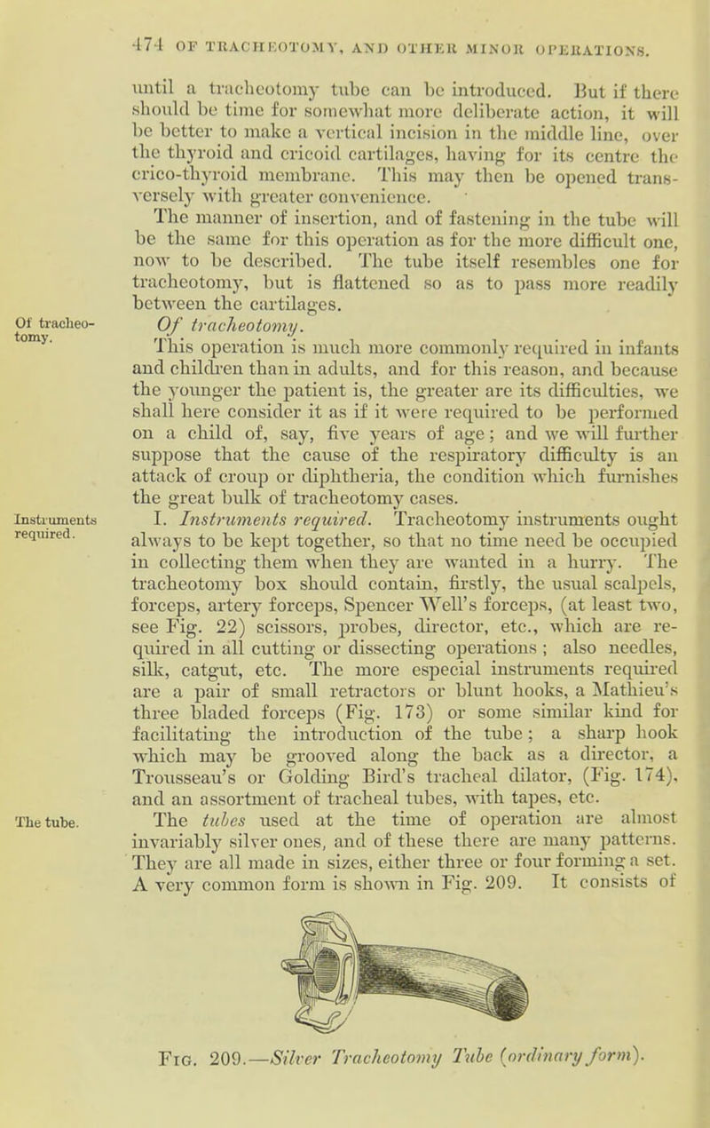 Of tracheo- tomy. Instruments required. The tube. until a tracheotomy tube can be introduced. But if there should be time for somewhat more deliberate action, it will be better to make a vertical incision in the middle line, over the thyroid and cricoid cartilages, having for its centre the crico-thyroid membrane. This may then be opened trans- versely with greater convenience. The manner of insertion, and of fastening in the tube will be the same for this operation as for the more difficult one, now to be described. The tube itself resembles one for tracheotomy, but is flattened so as to pass more readily between the cartilages. Of tracheotomy. This operation is much more commonly required in infants and children than in adults, and for this reason, and because the younger the patient is, the greater are its difficulties, we shall here consider it as if it were required to be performed on a child of, say, five years of age; and we will further suppose that the cause of the respiratory difficulty is an attack of croup or diphtheria, the condition which furnishes the great bulk of tracheotomy cases. I. Instruments required. Tracheotomy instruments ought always to be kept together, so that no time need be occupied in collecting them when they are wanted in a hurry. The tracheotomy box should contain, firstly, the usual scalpels, forceps, artery forceps, Spencer Well’s forceps, (at least two, see Fig. 22) scissors, probes, director, etc., which are re- quired in all cutting or dissecting operations ; also needles, silk, catgut, etc. The more especial instruments required are a pair of small retractors or blunt hooks, a Mathieu’s three bladed forceps (Fig. 173) or some similar kind for facilitating the introduction of the tube; a sharp hook Avhich may be grooved along the back as a director, a Trousseau’s or Golding Bird’s tracheal dilator, (Fig. 174), and an assortment of tracheal tubes, with tapes, etc. The tubes used at the time of operation are almost invariably silver ones, and of these there are many patterns. They are all made in sizes, either three or four forming a set. A very common form is shown in Fig. 209. It consists of Fig. 209.—Silver Tracheotomy lube [ordinary form).