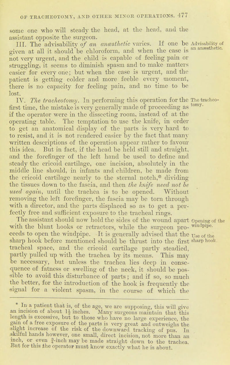 some one avIio ay ill steady tlie head, at the head, and the assistant opposite the surgeon. III. The advisability of an anesthetic varies. If one be Advisability of given at all it should be chloroform, and Avlicn the case is nn antesthetic' not veiy urgent, and the child is capable of feeling pain or struggling, it seems to diminish spasm and to make matters easier for every one; but when the case is urgent, and the patient is getting colder and more feeble every moment, there is no capacity for feeling pain, and no time to be lost. IV. The tracheotomy. In performing this operation for the Thetracheo- first time, the mistake is very generally made of proceeding as tom>' if the operator were in the dissecting room, instead of at the operating table. The temptation to use the knife, in order to get an anatomical display of the parts is very hard to to resist, and it is not rendered easier by the fact that many Avritten descriptions of the operation appear rather to favour this idea. But in fact, if the head be held still and straight, and the forefinger of the left hand be used to define and steady the cricoid cartilage, one incision, absolutely in the middle line should, in infants and children, be made from the cricoid cartilage nearly to the sternal notch,* dividing the tissues down to the fascia, and then the knife need not he used again, until the trachea is to be opened. Without removing the left forefinger, the fascia may be torn through Avith a director, and the parts displaced so as to get a per- fectly free and sufficient exposure to the tracheal rings. The assistant should uoaa' hold the sides of the wound apart Opening of the Avith the blunt hooks or retractors, while the surgeon pro- ^ndpipe. ceeds to open the windpipe. It is generally advised that the use of the sharp hook before mentioned should be thrust into the first shfU'P hook tracheal space, and the cricoid cartilage partly steadied, partly pulled up Avith the trachea by its means. This may be necessary, but unless the trachea lies deep in conse- quence of fatness or swelling of the neck, it should be pos- sible to aAroid this disturbance of parts; and if so, so much the better, for the introduction of the hook is frequently the ■signal for a violent spasm, in the course of which the In a patient that is, of the age, we are supposing, this will give an incision of about 14 inches. Many surgeons maintain that this length is excessive, but to those Avho have no large experience, the gain of a free exposure of the parts is very great and outweighs the slight increase of the risk of the downward tracking of pus. In skilful hands however, one small, direct incision, not more than an inch, or even f-inch may be made straight down to the trachea. ■But for this .the operator must knoAv exactly what he is about.