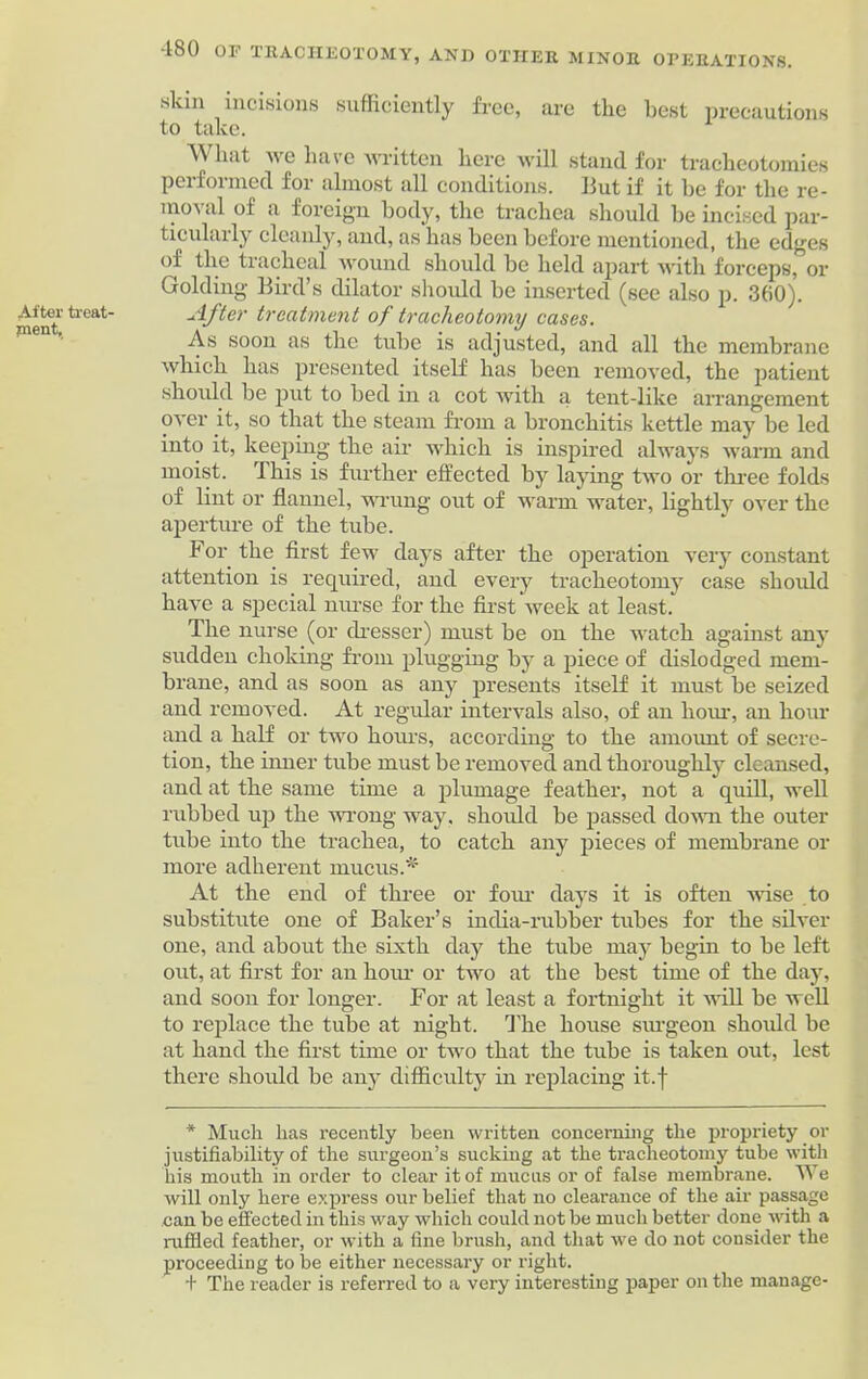After treat- ment. skin incisions sufficiently free, are the best precautions to take. Wlmt we have written here will stand for tracheotomies performed for almost all conditions. Hut if it he for the re- moval of a foreign body, the trachea should be incised par- ticularly cleanly, and, as has been before mentioned, the edges of the tracheal wound should be held apart with forceps, or Golding Bird’s dilator should be inserted (see also p. 360). After treatment of tracheotomy cases. As soon as the tube is adjusted, and all the membrane which has presented itself has been removed, the patient should be put to bed in a cot with a tent-like arrangement over it, so that the steam from a bronchitis kettle may be led into it, keeping the air which is inspired always warm and moist. This is further effected by laying two or three folds of lint or flannel, wrung out of warm water, lightly over the aperture of the tube. For the first few days after the operation very constant attention is required, and every tracheotomy case should have a special nurse for the first week at least. The nurse (or dresser) must be on the watch against any sudden choking from plugging by a piece of dislodged mem- brane, and as soon as any presents itself it must be seized and removed. At regular intervals also, of an hour, an hour and a half or two hours, according to the amount of secre- tion, the inner tube must be removed and thoroughly cleansed, and at the same time a plumage feather, not a quill, well rubbed up the wrong way. should be passed down the outer tube into the trachea, to catch any pieces of membrane or more adherent mucus.* At the end of three or four days it is often wise to substitute one of Baker’s india-rubber tubes for the silver one, and about the sixth day the tube may begin to be left out, at first for an hour or two at the best time of the day, and soon for longer. For at least a fortnight it will be well to replace the tube at night. The house surgeon should be at hand the first time or two that the tube is taken out, lest there shoidd be any difficulty in replacing it.f * Much has recently been written concerning the propriety or justifiability of the surgeon’s sucking at the tracheotomy tube with his mouth in order to clear it of mucus or of false membrane. We will only here express our belief that no clearance of the air passage can be effected in this way which could not be much better done with a ruffled feather, or with a fine brush, and that we do not consider the proceeding to be either necessary or right. + The reader is referred to a very interesting paper on the manage-