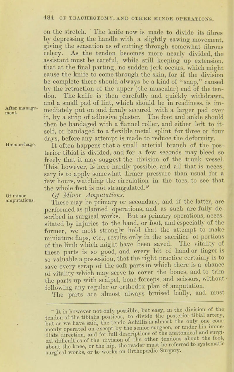 After manage- ment. Haemorrhage. Of minor amputations. 484 OF TRACHEOTOMY, AND OTHER MINOR OPERATIONS. on the stretch. The knife now is made to divide its fibres by depressing the handle with a slightly sawing movement, giving the sensation as of cutting through somewhat fibrous celery. As the tendon becomes more nearly divided, the assistant must be careful, while still keeping up extension, that at the final parting, no sudden jerk occurs, which might cause the knife to come through the skin, for if the division be complete there should always be a kind of “snap,” caused by the retraction of the upper (the muscular) end of the ten- don. The knife is then carefully and quickly withdrawn, and a small pad of lint, which should be in readiness, is im- mediately put on and firmly secured with a larger pad over it, by a strip of adhesive plaster. The foot and ankle should then be bandaged with a flannel roller, and either left to it- self, or bandaged to a flexible metal splint for three or four days, before any attempt is made to reduce the deformity. It often happens that a small arterial branch of the pos- terior tibial is divided, and for a few seconds may bleed so freely that it may suggest the division of the trunk vessel. This, however, is here hardly possible, and all that is neces- sary is to apply somewhat firmer pressure than usual for a few hours, watching the circulation in the toes, to see that the whole foot is not strangulated.* Of Minor' Amputations. These may be primary or secondary, and if the latter, are performed as planned operations, and as such are fully de- scribed in surgical works. But as primary operations, neces- sitated by injuries to the hand, or foot, and especially of the former, we most strongly hold that the attempt to make miniature flaps, etc., results only in the sacrifice of portions of the limb which might have been saved. The vitality of these parts is so good, and every bit of hand or finger is so valuable a possession, that the right practice certainly is to save every scrap of the soft parts in which there is a chance of vitality which may serve to cover the bones, and to trim the parts up with scalpel, bone forceps, and scissors, without - following any regular or orthodox plan of amputation. The parts are ahnost always bruised badly, and must * It is however not only possible, but easy, in the division of the tendon of the tibialis posticus, to divide the posterior tibial artery, but as we have said, the tendo Achillisis almost the only one com- monly operated on except by the senior surgeon, or under his imme- diate direction, and for full descriptions of the anatomical and surgi- cal difficulties of the division of the other tendons about the foot, about the knee, or the hip, the reader must be referred to systematic surgical works, or to works on Orthopaedic Surgery.