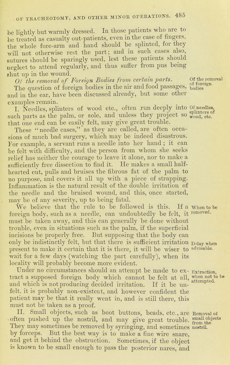 OF TRACHEOTOMY, AND OTHER be lightly but warmly dressed. In those patients who are to be treated as casualty out-patients, even in the case of fingers, the whole fore-arm and hand should be splinted, for they will not otherwise rest the part; and in such cases also, sutures should be sparingly used, lest these patients should neglect to attend regularly, and thus suffer from pus being shut up in the wound. 0/ the removed of Foreign Bodies from certain parts. Of the removal The question of foreign bodies in the air and food passages, bod°eSclgn and in the ear, have been discussed already, but some other examples remain. I. Needles, splinters of wood etc., often run deeply into Of nc-ftdles, such parts as the palm, or sole, and unless they project so Xo’a.'etc0 that one end can be easily felt, may give great trouble. These “ needle cases,” as they are called, are often occa- sions of much bad surgery, which may be indeed disastrous. For example, a servant runs a needle into her hand ; it can be felt with difficulty, and the person from whom she seeks relief has neither the courage to leave it alone, nor to make a sufficiently free dissection to find it. He makes a small half- hearted cut, pulls and bruises the fibrous fat of the palm to no purpose, and covers it all up with a piece of strapping. Inflammation is the natural result of the double irritation of the needle and the bruised wound, and this, once started, may be of any severity, up to being fatal. We believe that the rule to be followed is this. If a when to be foreign body, such as a needle, can undoubtedly be felt, it iemoved- must be taken away, and this can generally be done without trouble, even in situations such as the palm, if the superficial incisions be properly free. But supposing that the body can only be indistinctly felt, but that there is sufficient irritation Delay when present to make it certain that it is there, it will be wiser to advisable, wait for a few days (watching the part carefully), when its locality will probably become more evident. Under no circumstances should an attempt be made to ex- Extraction, tract a supposed foreign body which cannot be felt at all, w'ien not to be and which is not producing decided irritation. If it be un- a emp e ' felt, it is probably non-existent, and however confident the patient may be that it really went in, and is still there, this must not be taken as a proof. II. Small objects, such as boot buttons, beads, etc., are Removal of • often pushed up the nostril, and may give great trouble. ™mtheeCt3 They may sometimes be removed by syringing, and sometimes nostril, by forceps. But the best way is to make a fine wire snare, and get it behind the obstruction. Sometimes, if the object is known to be small enough to pass the posterior nares, and