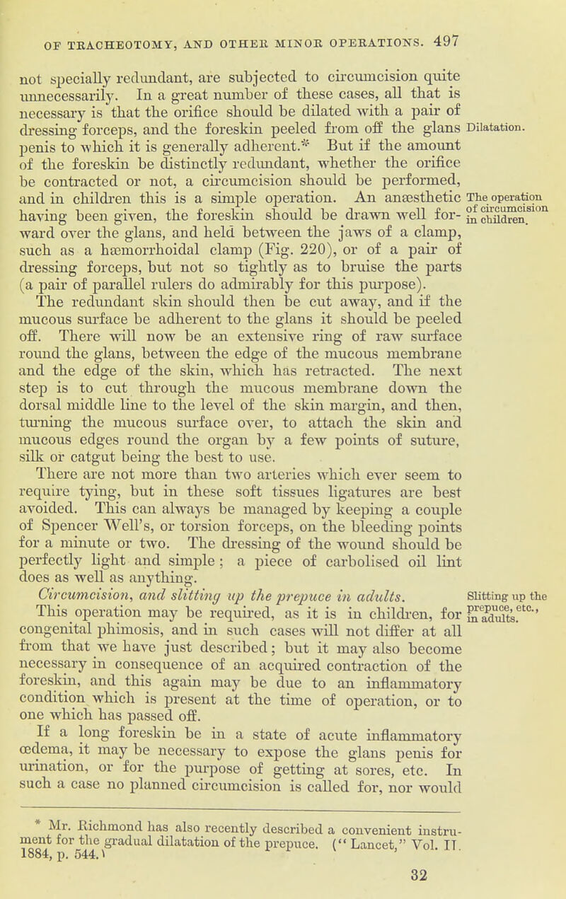 not specially redundant, are subjected to circumcision quite imnecessarily. In a great number of these cases, all that is necessary is that the orifice should be dilated with a pair of dressing forceps, and the foreskin peeled from off the glans penis to which it is generally adherent.*' But if the amount of the foreskin be distinctly redundant, whether the orifice be contracted or not, a circumcision should be performed, and in children this is a simple operation. An anaesthetic having been given, the foreskin should be drawn well for- ward over the glans, and held between the jaws of a clamp, such as a haemorrhoidal clamp (Fig. 220), or of a pair of dressing forceps, but not so tightly as to bruise the parts (a pair of parallel rulers do admirably for this purpose). The redundant skin should then be cut away, and if the mucous surface be adherent to the glans it should be peeled off. There will now be an extensive ring of raw surface round the glans, between the edge of the mucous membrane and the edge of the skin, which has retracted. The next step is to cut through the mucous membrane down the dorsal middle line to the level of the skin margin, and then, tinning the mucous surface over, to attach the skin and mucous edges round the organ by a few points of suture, silk or catgut being the best to use. There are not more than two arteries which ever seem to require tying, but in these soft tissues ligatures are best avoided. This can always be managed by keeping a couple of Spencer Well’s, or torsion forceps, on the bleeding points for a minute or two. The dressing of the wound should be perfectly light and simple ; a piece of carbolised oil lint does as well as anything. Circumcision, ancl slitting up the prepuce in adults. This operation may be required, as it is in children, for congenital phimosis, and in such cases will not differ at all from that we have just described; but it may also become necessary in consequence of an acquired contraction of the foreskin, and this again may be due to an inflammatory condition which is present at the time of operation, or to one which has passed off. If a long foreskin be in a state of acute inflammatory oedema, it may be necessary to expose the glans penis for urination, or for the purpose of getting at sores, etc. In such a case no planned circumcision is called for, nor would Mr. .Richmond lias also recently described a convenient instru- ment for the gradual dilatation of the prepuce. (“ Lancet ” Vol IT 1884, p. 544.1 Dilatation. The operation of circumcision in children. Slitting up the prepuce, etc., in adults. 32