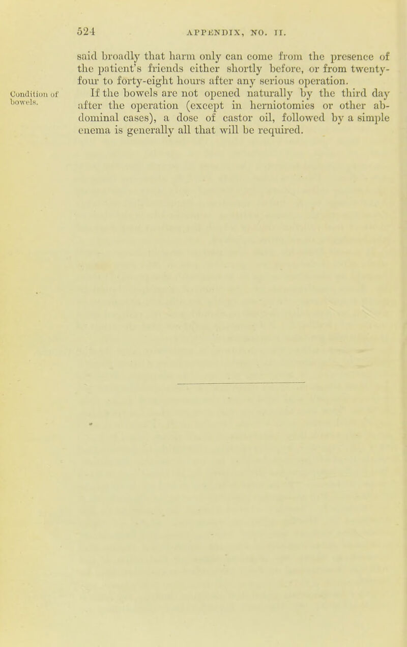 Condition of bowels. 524 APPENDIX, NO. II. said broadly that harm only can come from the presence of the patient’s friends either shortly before, or from twenty- four to forty-eight hours after any serious operation. If the bowels are not opened naturally by the third day after the operation (except in herniotomies or other ab- dominal cases), a dose of castor oil, followed by a simple enema is generally all that will be required.