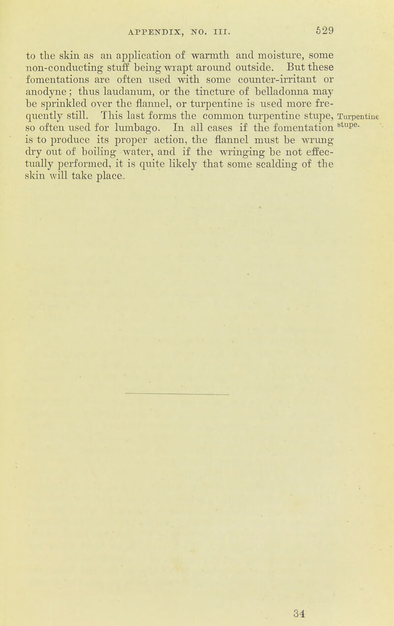 to tlie skin as an application of warmth and moisture, some non-conducting stuff being wrapt around outside. But these fomentations are often used with some counter-irritant or anodyne; thus laudanum, or the tincture of belladonna may he sprinkled over the flannel, or turpentine is used more fre- quently still. This last forms the common turpentine stupe, Turpentiug so often used for lumbago. In all cases if the fomentation stupe- is to produce its proper action, the flannel must he wrung dry out of boiling water, and if the wringing he not effec- tually performed, it is quite likely that some scalding of the skin will take place.. 34