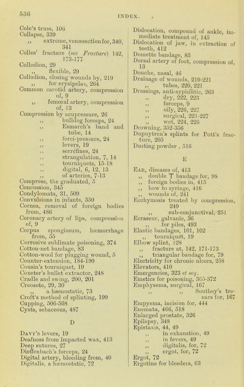 5 36 INDEX. Cole’s truss, 100 Collapse, 339 ,, extreme, venesection for, 340, 341 Colles’ fracture (see Fracture) 142, 173-177 Collodion, 29 ,, flexible, 29 Collodion, closing wounds by, 219 ,, for erysipelas, 204 Common carotid artery, compression of, 9 ,, femoral artery, compression of, 13 Compression by acupressure, 26 ,, bulldog forceps, 24 ,, Esmarch’s band and tube, 14 ,, forci-pressure, 24 ,, levers, 19 ,, serrefines, 24 ,, strangulation, 7, 14 ,, tourniquets, 15-18 ,, digital, 6, 12, 13 ,, of arteries, 7-13 Compress, the graduated, 5 Concussion, 345 Condylomata, 31, 509 Convulsions in infants, 350 Cornea, removal of foreign bodies from, 486 Coronary artery of lips, compression of, 9 Corpus spongiosum, haemorrhage from, 55 Corrosive sublimate poisoning, 374 Cotton-net bandage, 83 Cotton-wool for plugging wound, 5 Counter-extension, 184-190 Cousin’s tourniquet, 19 Coxeter’s bullet extractor, 24S Cradle and swing, 200, 201 Creosote, 29, 30 ,, a haemostatic, 73 Croft’s method of splinting, 199 Cupping, 506-50S Cysts, sebaceous, 487 D Davy’s levers, 19 Deafness from impacted wax, 413 Deep sutures, 27 Dieffen bach’s forceps, 24 Digital artery, bleeding from, 40 Digitalis, a haemostatic, 72 Dislocation, compound of ankle, im- mediate treatment of, 145 Dislocation of jaw, in extraction of teeth, 412 Domette bandage, 83 ■Dorsal artery of foot, compression of, Douche, nasal, 46 Drainage of wounds, 219-221 ,, tubes, 220, 221 Dressings, anti-syphilitic, 263 » dry, 222, 223 ,, forceps, 9 ,, oily, 226, 227 ,, surgical, 221 -227 ,, wet, 224, 226 Drowning, 352-356 Dupuytren’s splints for Pott’s frac- ture, 205 Dusting powder , 516 E Ear, diseases of, 413 ,, double T bandage for, 9S ,, foreign bodies in, 415 ,, how to syringe, 416 ,, wounds of, 241 Ecchymosis treated by compression, 249 ,, sub-conjunctival, 251 Ecraseur, galvanic, 36 ,, for piles, 493 Elastic bandages, 101, 102 ,, tourniquet, 19 Elbow splint, 128 ,, fracture at, 142, 171-173 ,, triangular bandage for, 79 Electricity for chronic ulcers, 25S Elevators, 410 Emergencies, 323 et seq. Emetics for poisoning, 365-372 Emphysema, surgical, 167 ,, ,, Southey’s tro- cars for, 167 Empyema, incision for, 444 Enemata, 466, 518 Enlarged prostate, 326 Epilepsy, 34S Epistaxis, 44, 49 ,, in exhaustion, 49 ,, in fevers, 49 ,, digitalis, for, 72 „ ergot, for, 72 Ergot, 72 Ergotine for bleeders, 63