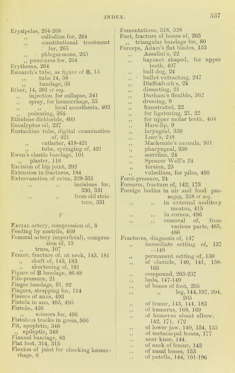 Erysipelas, 264-26S ,, collodion for, 264 ,, constitutional treatment for, 265 ,, • phlegmonous, 265 ,, punctures for, 264 Erythema, 264 Esmarch’s tube, as figure of 8, 15 ,, tube 14, 58 ,, bandage, 56 Ether, 14, 391 et seq. ,, injection for collapse, 341 ,, spray, for hasmorrhage, 33 ,, ,, local amesthesia, 402 ,, poisoning, 366 Ethidene dichloride, 400 Eucalyptus oil, 237 Eustachian tube, digital examination of, 421 ,, catheter, 418-421 ,, tube, syringing of, 421 Ewen’s elastic bandage, 101 ,, plaster, 116 Excision of hip joint, 292 Extension in fractures, 184 Extravasation of urine, 329-331 ,, ,, incisions for, 330, 331 ,, ,, from old stric- ture, 331 E Facial artery, compression of, 8 Feeding by nostrils, 469 Femoral artery (superficial), compres- sion of, 13 ,, truss, 107 Femur, fracture of, at neck, 143, 181 ,, shaft of, 143, 183 ,, shortening of, 191 Figure of 8 bandage, 86-S8 Filo-pressure, 21 Finger bandage, 91, 92 Fingers, strapping for, 114 Fissure of anus, 493 Fistula in auo, 495, 498 Fistula;, 436 ,, scissors for, 496 Fistulous tracks in groin, 500 Fit, apopletic, 346 ,, epileptic, 348 Flannel bandage, 83 Flat foot, 314, 315 Flexion of joint for checking lnemor- rhage, 6 Fomentations, 518, 528 Foot, fracture of bones of, 205 ,, triangular bandage for, SO Forceps, Adam’s flat blades, 153 ,, Assalini's, 22 ,, bayonet shaped, for upper teeth, 407 ,, bull dog, 24 ,, ■ bullet extracting, 247 ,, Dieffenb.ich’s, 24 ,, dissecting, 21 ,, Durham’s flexible, 362 ,, dressing, 9 „ fenestrated, 22 ,, for ligaturing, 21, 22 ,, for upper molar teeth, 408 Hare-lip, 9 ,, laryngeal, 359 ,, Luer’s, 2 IS ,, Mackenzie’s cannula, 361 „ pharyngeal, 359 ,, serrefine, 24 ,, Spencer Well’s 24 ,, torsion, 25 ,, vulsellum, for piles, 490 Forci-pressure, 24 j Forearm, fracture of, 142, 173 | Foreign bodies in air and food pas- sages, 358 el seq. ,, ,, in external auditory meatus, 415 ,, ,, in cornea, 486 ,, ,, removal of, from various parts, 485, 4S6 Fractures, diagnosis of, 147 ,, immediate setting of, 137 —149 ,, permanent setting of, 150 ,, of clavicle, 140, 141, 158- 163 ,, compound, 205-207 ,, beds, 147-149 ,, of bones of foot, 205 >> ,, leg, 144,197,204, 205 ,. of femur, 143, 144, 1S3 ,, of humerus, 16S, 169 ,, of humerus about elbow, 142, 171, 172 ,, of lower jaw, 140, 154, 155 ,, of metacarpal bones, 177 ,, near knee, 144 ,, of neck of femur, 143 ,, of nasal bones, 153 ., of patella, 144, 191-196