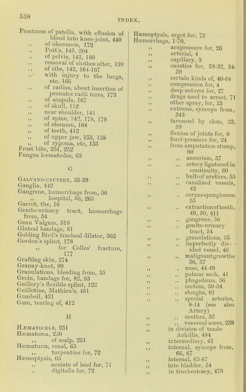 INDEX. Fractures of patella, with effusion of blood into knee-joint, 440 ,, of olecranon, 172 ,, Pott’s, 145, 204 .. of pelvis, 143, 180 ,, removal of clothes after, 139 ,, of ribs, 142, 164-167 with injury to the lungs, etc. 166 ,, of radius, about insertion of pronator radii teres, 173 ,, of scapula, 167 ,, of skull, 152 ,, near shoulder, 141 ,, of spine, 142, 178, 179 ,, of sternum, 164 ,, of teeth, 412 ,, of upper jaw, 153, 158 „ of zygoma, etc, 153 Frost bite, 251, 252 Fungus hiematodes, 63 G Galvano-cautery, 35-39 Ganglia, 442 Gangrene, liEemorrhage from, 56 ,, hospital, 56,' 265 Garrot, the, 16 Genito-urinary tract, hamiorrhage from, 54 Genu Valgum, 310 Gluteal bandage, 81 Golding Bird’s tracheal dilator, 362 Gordon’s splint, 178 ,j for Colies’ fracture, 177 Grafting skin, 274 Granny-knot, 99 Granulations, bleeding from, 55 Groin, bandage for, 82, S3 Guillery’s flexible splint, 122 Guillotine, Mathieu’s, 481 Gumboil, 431 Gum, tearing of, 412 H Hematocele, 251 Hsematoma, 250 ,, of scalp, 251 Hiematuria, renal, 65 ,, turpentine for, 72 Hannoptysis, 65 ,, acetate of lead for, 71 ,, digitalis for, 72 Hannoptysis, ergot for, 72 Iiiemorrhage, 1-70, acupressure for, 26 arterial, 4 capillary, 3 caustics for, 28-32, 34- 39 certain kinds of, 40-64 compression for, 4 deep sutures for, 27 drugs used to arrest, 71 ether spray, for, 33 extreme, syncope from, 343 favoured by clots, 33, 59 flexion of joints for, 6 forei-pressure for, 24 from amputation stump, 60 ,, aneurism, 57 ,, artery ligatured in continuity, 60 ,, bulb of uretb ra, 55 ,, canalised vessels, 42 ., corpus spongiosum 55 ,, extraction of teeth, 49, 50, 411 ,, gangrene, 56 ,, genito-urinary tract, 54 ,, granulations, 55 ,, imperfectly div- - ided vessel, 40 ,, malignantgrowths 56, 57 ., nose, 44-49 ,, palmar arch, 41 ,, phagedfena, 56 ,, rectum, 50-54 ,, sloughs, 61 ,, special arteries, 8-14 (see also Artery) ,, urethra, 55 ,, venereal sores, 259 in division of tendo Acliillis, 4S4 intermediary, 61 internal, syncope from, 66, 67 internal, 65-67 into bladder, 54 in tracheotomy, 47S