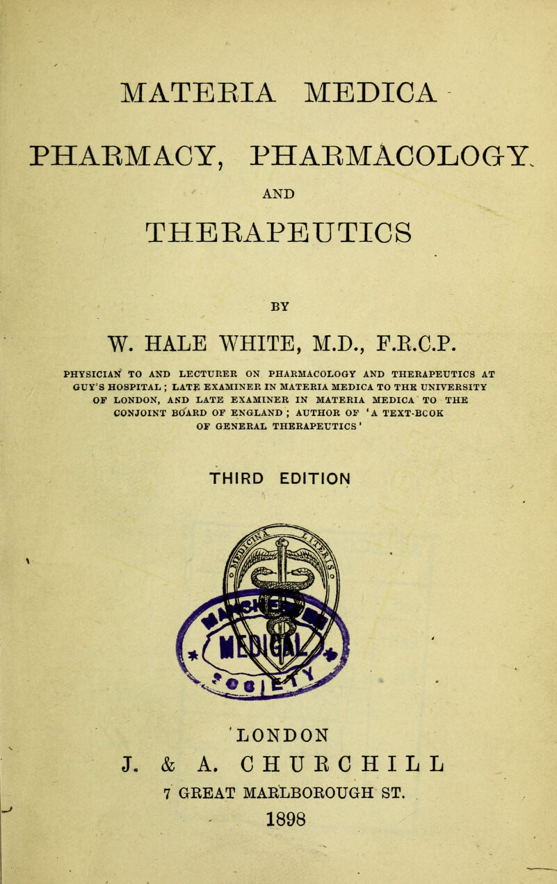 PHAEMACY, PHAEMACOLOGY. AND THEEAPEUTICS BY W. HALE WHITE, M.D., F.E.C.P. PHYSICIAN TO AND LECTURER ON PHARMACOLOGY AND THERAPEUTICS AT GUY'S HOSPITAL ; LATE EXAMINER IN MATERIA MEDICA TO THE UNIVERSITY OF LONDON, AND LATE EXAMINER IN MATERIA MEDICA TO THE CONJOINT BOARD OF ENGLAND ; AUTHOR OF 'A TEXT BCOK OF GENERAL THERAPEUTICS ' THIRD EDITION LONDON J- & A. CHUECHILL 7 GREAT MARt^BORGUGH ST. 1898