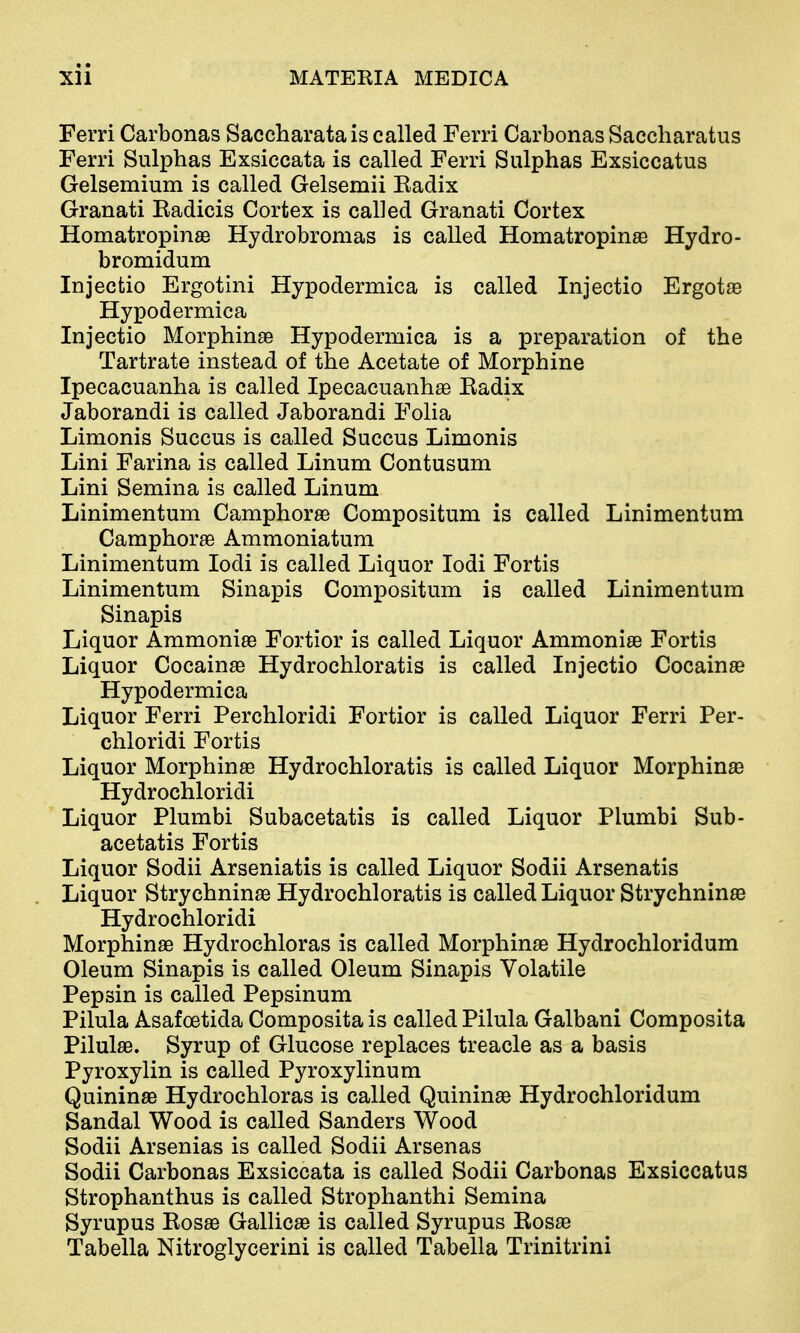 Ferri Carbonas Saccharatais called Ferri Carbonas Saccharatus Ferri Sulphas Exsiccata is called Ferri Sulphas Exsiccatus Gelsemium is called Gelsemii Eadix Granati Radicis Cortex is called Granati Cortex Homatropinas Hydrobromas is called Homatropinse Hydro- bromidum Injectio Ergotini Hypodermica is called Injectio Ergotse Hypodermica Injectio Morphinse Hypodermica is a preparation of the Tartrate instead of the Acetate of Morphine Ipecacuanha is called Ipecacuanhas Eadix Jaborandi is called Jaborandi Folia Limonis Succus is called Succus Limonis Lini Farina is called Linum Contusum Lini Semina is called Linum Linimentum Camphorse Compositum is called Linimentum Camphorae Ammoniatum Linimentum lodi is called Liquor lodi Fortis Linimentum Sinapis Compositum is called Linimentum Sinapis Liquor Ammoniae Fortior is called Liquor Ammoniae Fortis Liquor Cocainae Hydrochloratis is called Injectio Cocainae Hypodermica Liquor Ferri Perchloridi Fortior is called Liquor Ferri Per- chloridi Fortis Liquor Morphine Hydrochloratis is called Liquor Morphinaa Hydrochloridi Liquor Plumbi Subacetatis is called Liquor Plumbi Sub- acetatis Fortis Liquor Sodii Arseniatis is called Liquor Sodii Arsenatis Liquor Strychninae Hydrochloratis is called Liquor Strychnin© Hydrochloridi Morphinae Hydrochloras is called Morphinas Hydrochloridum Oleum Sinapis is called Oleum Sinapis Volatile Pepsin is called Pepsinum Pilula Asafcetida Composita is called Pilula Galbani Composita PilulaB. Syrup of Glucose replaces treacle as a basis Pyroxylin is called Pyroxylinum QuininaB Hydrochloras is called Quinin^e Hydrochloridum Sandal Wood is called Sanders Wood Sodii Arsenias is called Sodii Arsenas Sodii Carbonas Exsiccata is called Sodii Carbonas Exsiccatus Strophanthus is called Strophanthi Semina Syrupus Rosae Gallicae is called Syrupus Rosae Tabella Nitroglycerini is called Tabella Trinitrini