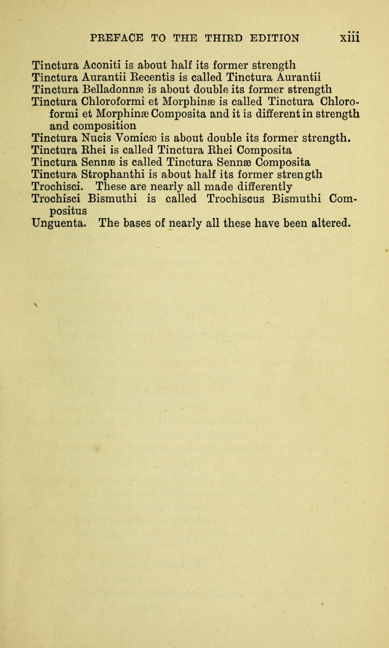 Tinctura Aconiti is about half its former strength Tinctura Aurantii Eecentis is called Tinctura Aurantii Tinctura Belladonnas is about double its former strength Tinctura Chloroformi et Morphinse is called Tinctura Chloro- formi et Morphinas Composita and it is different in strength and composition Tinctura Nucis Vomicss is about double its former strength. Tinctura Ehei is called Tinctura Ehei Composita Tinctura Sennse is called Tinctura Sennse Composita Tinctura Strophanthi is about half its former strength Trochisci. These are nearly all made differently Trochisci Bisrauthi is called Trochiscus Bismuthi Com- positus Unguenta. The bases of nearly all these have been altered.
