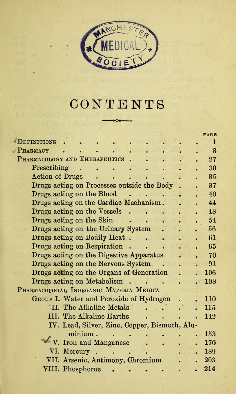 CONTENTS PAGE Definitions . 1 V Phabmacy 3 Pharmacology and Therapeutics 27 Prescribing 30 Action of Drugs . 35 Drugs acting on Processes outside the Body . . 37 Drugs acting on the Blood 40 Drugs acting on the Cardiac Mechanism... 44 Drugs acting on the Vessels 48 Drugs acting on the Skin 54 Drugs acting on the Urinary System ... 56 Drugs acting on Bodily Heat 61 Drugs acting on Eespiration 65 Drugs acting on the Digestive Apparatus . , 70 Drugs acting on the Nervous System ... 91 Drugs acting on the Organs of Generation . . 106 Drugs acting on Metabolism . . . . . 108 Pharmacopceial Inorganic Materia Medica Group I. Water and Peroxide of Hydrogen . .110 II. The Alkaline Metals . . . .115 III. The Alkaline Earths .... 142 IV. Lead, Silver, Zinc, Copper, Bismuth, Alu- minium 153 V. Iron and Manganese . . . .170 VI. Mercury .... . . 189 VII. Arsenic, Antimony, Chromium . . 203 VIII. Phosphorus 214