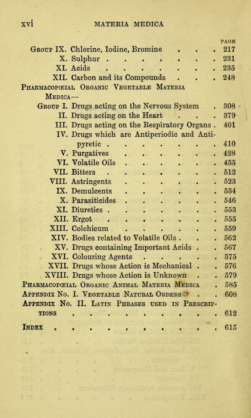 PAGE Group IX. Chlorine, Iodine, Bromine • . , 217 X. Sulphur 231 XI. Acids 235 XII. Carbon and its Compounds . . . 248 Phaemacopceial Organic Vegetable Materia Medica— Group I. Drugs acting on the Nervous System . 308 II. Drugs acting on the Heart . . .379 III. Drugs acting on the Eespiratory Organs . 401 IV. Drugs which are Antiperiodic and Anti- pyretic 410 V. Purgatives . . . . . .428 VI. Volatile Oils . . . . . . 455 VII. Bitters 512 VIII. Astringents 523 IX. Demulcents ...... 534 X. Parasiticides 546 XI. Diuretics 553 XII. Ergot 555 XIII. Colchicum 559 XIV. Bodies related to Volatile Oils . . .562 XV. Drugs containing Important Acids . . 567 XVI. Colouring Agents 575 XVII. Drugs whose Action is Mechanical . .576 XVIII. Drugs whose Action is Unknown . . 579 Pharmacopceial Organic Animal Materia Medica . 585 Appendix No. I. Vegetable Natural Orders . . 608 Appendix No. II. Latin Phrases used in Prescrip- tions 612 Index 615