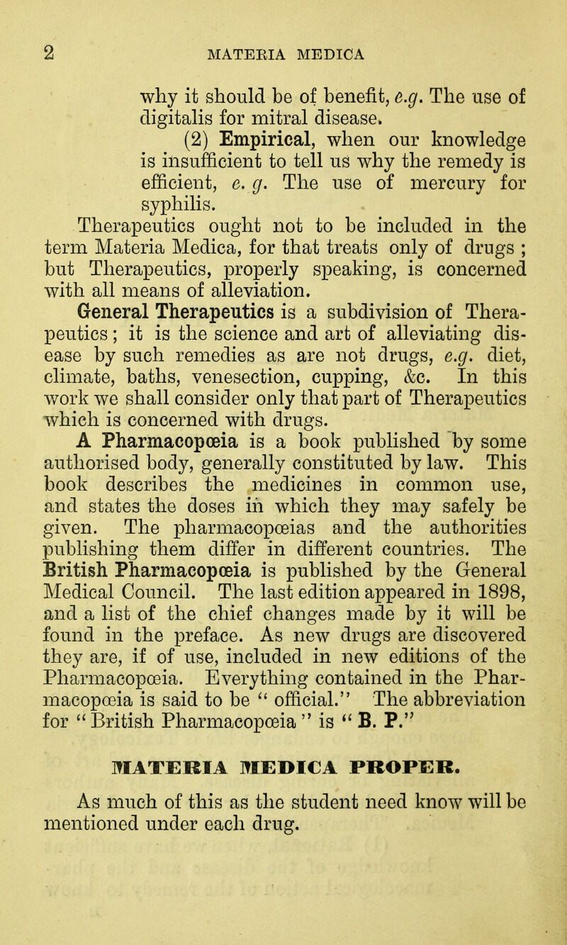 why it should be of benefit, e.g. The use of digitahs for mitral disease. (2) Empirical, when our knowledge is insufficient to tell us why the remedy is efficient, e. g. The use of mercury for syphilis. Therapeutics ought not to be included in the term Materia Medica, for that treats only of drugs ; but Therapeutics, properly speaking, is concerned with all means of alleviation. General Therapeutics is a subdivision of Thera- peutics ; it is the science and art of alleviating dis- ease by such remedies as are not drugs, e.g, diet, climate, baths, venesection, cupping, &c. In this work we shall consider only that part of Therapeutics which is concerned with drugs. A Pharmacopoeia is a book published by some authorised body, generally constituted by law. This book describes the medicines in common use, and states the doses in which they may safely be given. The pharmacopoeias and the authorities publishing them differ in different countries. The British Pharmacopoeia is published by the General Medical Council. The last edition appeared in 1898, and a list of the chief changes made by it will be found in the preface. As new drugs are discovered they are, if of use, included in new editions of the Pharmacopoeia. Everything contained in the Phar- macopoeia is said to be  official. The abbreviation for British Pharmacopoeia  is B. P.'^ MATERIA MEDICA PROPER. As much of this as the student need know will be mentioned under each drug.