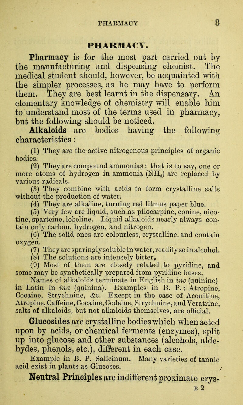 PHARMACY, Pharmacy is for the most part carried out by the manufacturing and dispensing chemist. The medical student should, however, be acquainted with the simpler processes, as he may have to perform them. They are best learnt in the dispensary. An elementary knowledge of chemistry will enable him to understand most of the terms used in pharmacy, but the following should be noticed. Alkaloids are bodies having the following characteristics : (1) They are the active nitrogenous principles of organic bodies. (2) They are compound ammonias : that is to say, one or more atoms of hydrogen in ammonia (NHg) are replaced by various radicals. (3) They combine with acids to form crystalline salts without the production of water. (4) They are alkaline, turning red litmus paper blue. (5) Very few are liquid, such as pilocarpine, conine, nico- tine, sparteine, lobeline. Liquid alkaloids nearly always con- tain only carbon, hydrogen, and nitrogen. (6) The solid ones are colourless, crystalline, and contain oxygen. (7) They are sparingly soluble in water, readily so in alcohol. (8) The solutions are intensely bitter* (9) Most of them are closely related to pyridine, and some may be synthetically prepared from pyridine bases. Names of alkaloids terminate in English in ine (quinine) in Latin in ina (quinina). Examples in B. P.: Atropine, Cocaine, Strychnine, (fee. Except in the case of Aconitine, Atropine, Caffeine, Cocaine, Codeine, Strychnine, and Veratrine, salts of alkaloids, but not alkaloids themselves, are official. Glucosides are crystalline bodies which when acted upon by acids, or chemical ferments (enzymes), split up into glucose and other substances (alcohols, alde- hydes, phenols, etc.), different in each case. Example in B. P. Salicinum. Many varieties of tannic acid exist in plants as Glucoses. j Neutral Principles are indifferent proximate crys- B 2