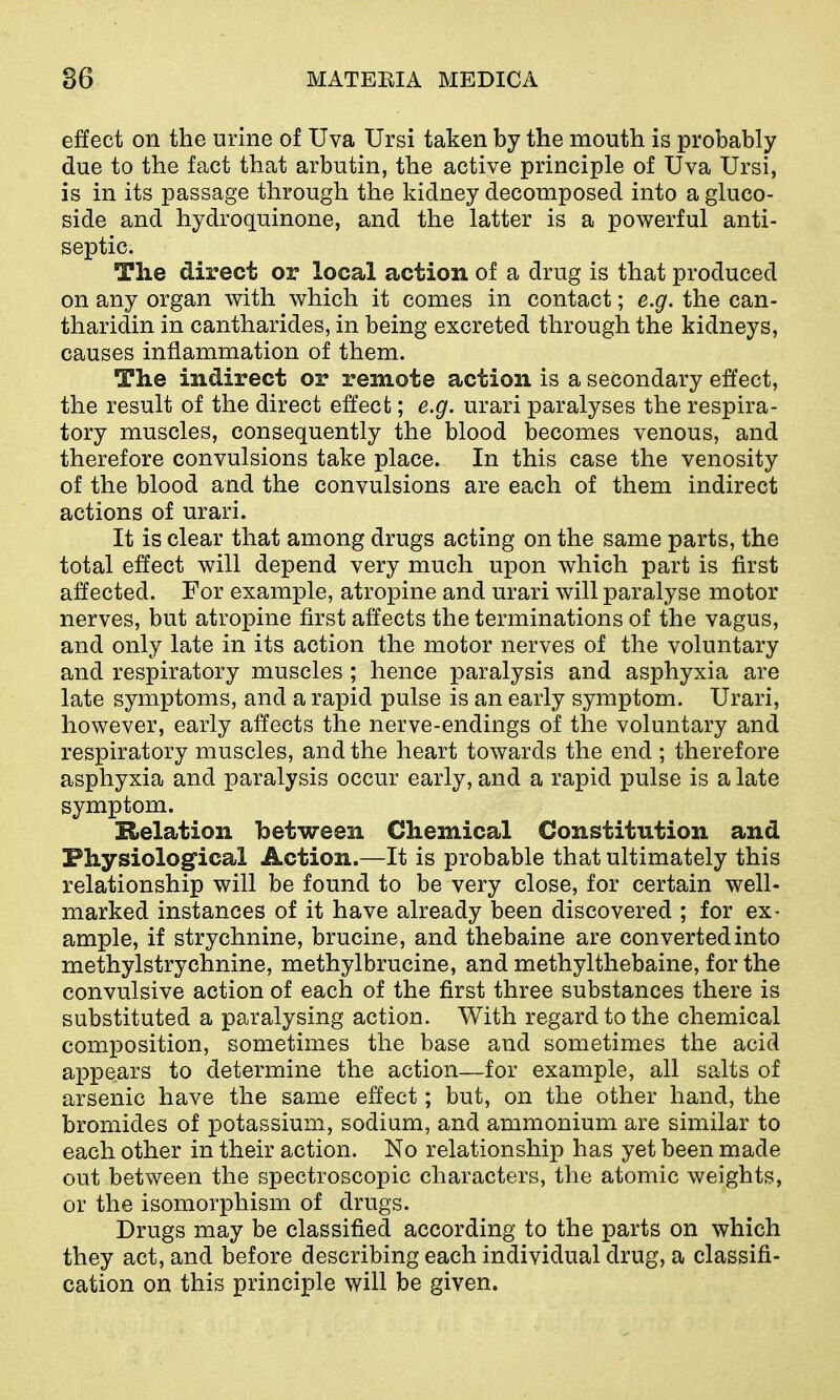 effect on the urine of Uva Ursi taken by the mouth is probably due to the fact that arbutin, the active principle of Uva Ursi, is in its passage through the kidney decomposed into a gluco- side and hydroquinone, and the latter is a powerful anti- septic. The direct or local action of a drug is that produced on any organ with which it comes in contact; e.g. the can- tharidin in cantharides, in being excreted through the kidneys, causes inflammation of them. The indirect or remote action is a secondary effect, the result of the direct effect; e.g. urari paralyses the respira- tory muscles, consequently the blood becomes venous, and therefore convulsions take place. In this case the venosity of the blood and the convulsions are each of them indirect actions of urari. It is clear that among drugs acting on the same parts, the total effect will depend very much upon which part is first affected. For example, atropine and urari will paralyse motor nerves, but atropine first affects the terminations of the vagus, and only late in its action the motor nerves of the voluntary and respiratory muscles ; hence paralysis and asphyxia are late symptoms, and a rapid pulse is an early symptom. Urari, however, early affects the nerve-endings of the voluntary and respiratory muscles, and the heart towards the end ; therefore asphyxia and paralysis occur early, and a rapid pulse is a late symptom. Relation between Chemical Constitution and Fhysiological Action.—It is probable that ultimately this relationship will be found to be very close, for certain well- marked instances of it have already been discovered ; for ex- ample, if strychnine, brucine, and thebaine are converted into methylstrychnine, methylbrucine, and methylthebaine, for the convulsive action of each of the first three substances there is substituted a paralysing action. With regard to the chemical composition, sometimes the base and sometimes the acid appears to determine the action—for example, all salts of arsenic have the same effect; but, on the other hand, the bromides of potassium, sodium, and ammonium are similar to each other in their action. No relationship has yet been made out between the spectroscopic characters, the atomic weights, or the isomorphism of drugs. Drugs may be classified according to the parts on which they act, and before describing each individual drug, a classifi- cation on this principle will be given.