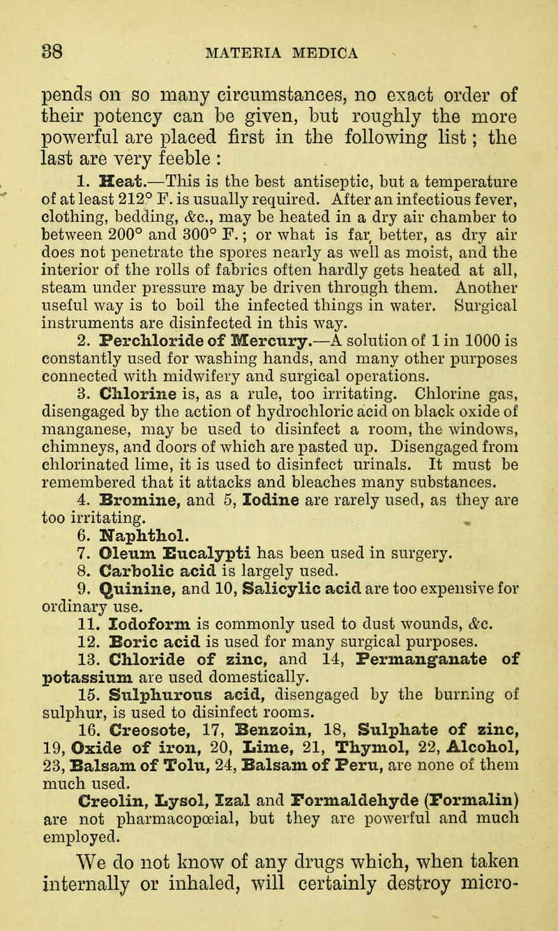 pends on so many circumstances, no exact order of their potency can be given, but roughly the more powerful are placed first in the following list; the last are very feeble : 1. Heat.—This is the best antiseptic, but a temperature of at least 212^^ F. is usually required. After an infectious fever, clothing, bedding, &c., may be heated in a dry air chamber to between 200° and 300° F.; or what is far better, as dry air does not ]penetrate the spores nearly as well as moist, and the interior of the rolls of fabrics often hardly gets heated at all, steam under pressure may be driven through them. Another useful way is to boil the infected things in water. Surgical instruments are disinfected in this way. 2. Ferchloride of Mercury.—A solution of 1 in 1000 is constantly used for washing hands, and many other purposes connected with midwifery and surgical operations. 3. Chlorine is, as a rule, too irritating. Chlorine gas, disengaged by the action of hydrochloric acid on black oxide of manganese, may be used to disinfect a room, the windows, chimneys, and doors of which are pasted up. Disengaged from chlorinated lime, it is used to disinfect urinals. It must be remembered that it attacks and bleaches many substances. 4. Bromine, and 5, Iodine are rarely used, as they are too irritating. 6. Naphthol. 7. Oleum Eucalypti has been used in surgery. 8. Carbolic acid is largely used. 9. Quinine, and 10, Salicylic acid are too expensive for ordinary use. 11. Iodoform is commonly used to dust wounds, &c. 12. Boric acid is used for many surgical purposes. 13. Chloride of zinc, and 14, Permanganate of potassium are used domestically. 15. Sulphurous acid, disengaged by the burning of sulphur, is used to disinfect rooms. 16. Creosote, 17, Benzoin, 18, Sulphate of zinc, 19, Oxide of iron, 20, Lime, 21, Thymol, 22, Alcohol, 23, Balsam of Tolu, 24, Balsam of Peru, are none of them much used. Creolin, Lysol, Izal and Formaldehyde (Pormalin) are not pharmacopoeial, but they are powerful and much employed. We do not know of any drugs which, when taken internally or mhaled, will certainly destroy micro-