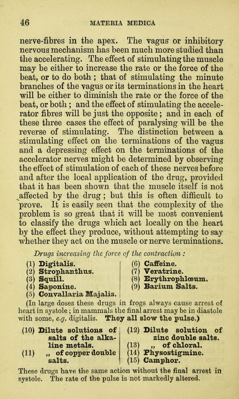 nerve-fibres in the apex. The vagus- or inhibitory nervous mechanism has been much more studied than the accelerating. The effect of stimulating the muscle may be either to increase the rate or the force of the beat, or to do both ; that of stimulating the minute branches of the vagus or its terminations in the heart will be either to diminish the rate or the force of the beat, or both ; and the effect of stimulating the accele- rator fibres will be just the opposite ; and in each of these three cases the effect of paralysing will be the reverse of stimulating. The distinction between a stimulating effect on the terminations of the vagus and a depressing effect on the terminations of the accelerator nerves might be determined by observing the effect of stimulation of each of these nerves before and after the local application of the drug, provided that it has been shown that the muscle itself is not ^affected by the drug ; but this is often difficult to prove. It is easily seen that the complexity of the problem is so great that it will be most convenient to classify the drugs which act locally on the heart by the effect they produce, without attempting to say whether they act on the muscle or nerve terminations. Drugs increasing tJie force of the contraction : (1) Digitalis. (6) Caffeine. (2) Strophanthus. (7) Veratrine. (3) Squill. (8) Erythrophlceum. (4) Saponine. (9) Barium Salts. (5) Convallaria Majalis. (In large doses these drugs in frogs always cause arrest of heart in systole; in mammals the final arrest may be in diastole with some, e.g. digitalis. They all slow the pulse.) (12) Dilute solution of zinc double salts. (13) „ of chloral. (14) Physostigmine. (15) Camphor. These drugs have the same action without the final arrest in systole. The rate of the pulse is not markedly altered. (10) Dilute solutions of salts of the alka- line metals. (11) „ of copper double salts.