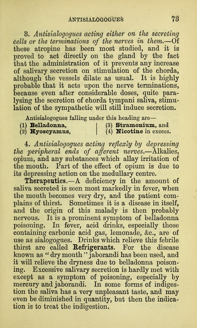 AKTISIALOGOGUES ^3 3. Antisialogogues acting either on the secreting cells or the terminations of the nerves in them.—Of these atropine has been most studied, and it is proved to act directly on the gland by the fact that the administration of it prevents any increase of salivary secretion on stimulation of the chorda, although the vessels dilate as usual. It is highly probable that it acts upon the nerve terminations, because even after considerable doses, quite para- lysing the secretion of chorda tympani saliva, stimu- lation of the sympathetic will still induce secretion. Antisialogogues falling under this heading are— (1) Belladonna, I (3) Stramonium, and (2) Hyoscyamus, | (4) Nicotine in excess. 4. A^itisialogogues acting reflexly by depressing the peripheral ends of ajferent nerves.—Alkalies, opium, and any substances which allay irritation of the mouth. Part of the effect of opium is due to its depressing action on the medullary centre. Therapeutics,—A deficiency in the amount of saliva secreted is seen most markedly in fever, when the mouth becomes very dry, and the patient com- plains of thirst. Sometimes it is a disease in itself, and the origin of this malady is then probably nervous. It is a prominent symptom of belladonna poisoning. In fever, acid drinks, especially those containing carbonic acid gas, lemonade, &c., are of use as sialogogues. Drinks which relieve this febrile thirst are called Refrigerants. For the disease known as dry mouth  jaborandi has been used, and it will relieve the dryness due to belladonna poison- ing. Excessive salivary secretion is hardly met with except as a symptom of poisoning, especially by mercury and jaborandi. In some forms of indiges- tion the saliva has a very unpleasant taste, and may even be diminished in quantity, but then the indica- tion is to treat the indigestion.