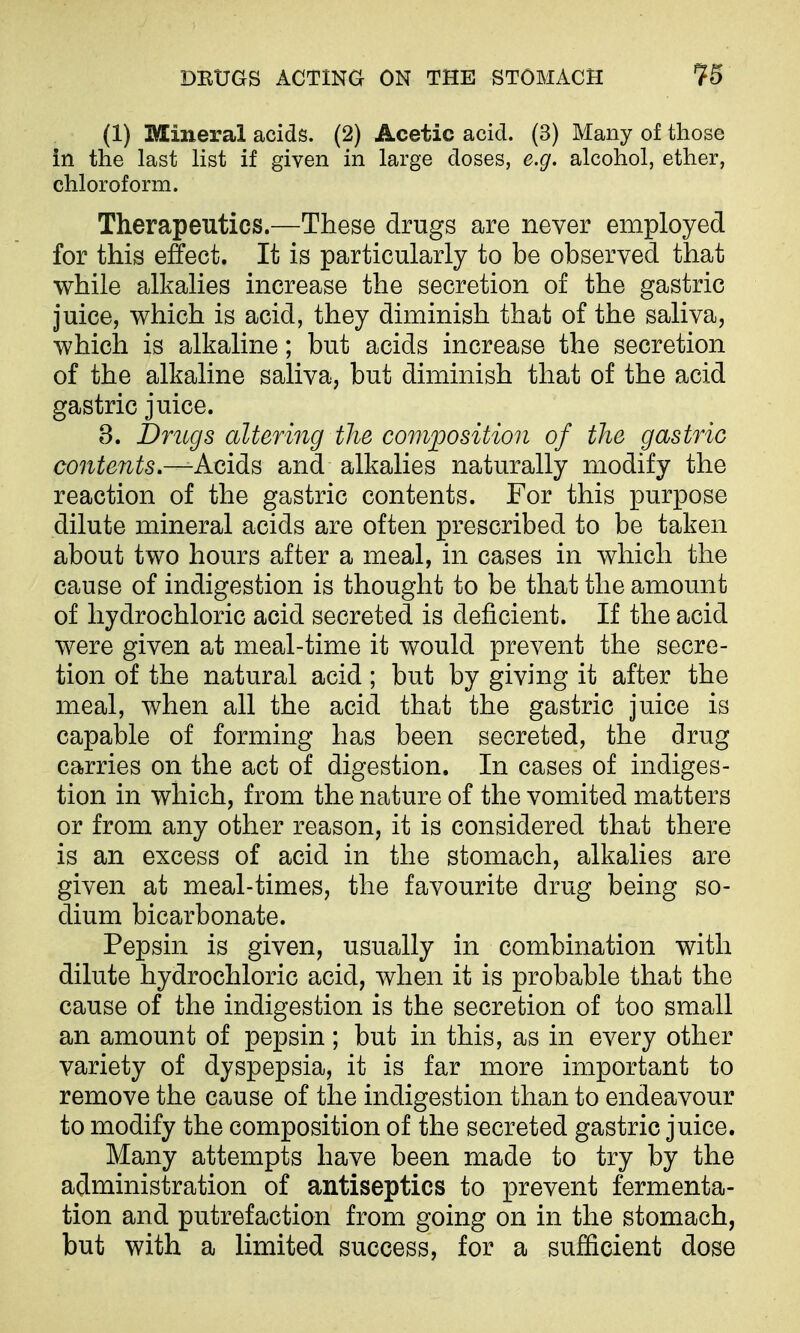 (1) Mineral acids. (2) Acetic acid. (3) Many of those in the last list if given in large doses, e.g. alcohol, ether, chloroform. Therapeutics.—These drugs are never employed for this effect. It is particularly to be observed that while alkalies increase the secretion of the gastric juice, which is acid, they diminish that of the saliva, which is alkaline; but acids increase the secretion of the alkaline saliva, but diminish that of the acid gastric juice. 8. Drugs altemig the composition of the gastric contents—A<iids and alkalies naturally modify the reaction of the gastric contents. For this purpose dilute mineral acids are often prescribed to be taken about two hours after a meal, in cases in which the cause of indigestion is thought to be that the amount of hydrochloric acid secreted is deficient. If the acid were given at meal-time it would prevent the secre- tion of the natural acid; but by giving it after the meal, when all the acid that the gastric juice is capable of forming has been secreted, the drug carries on the act of digestion. In cases of indiges- tion in which, from the nature of the vomited matters or from any other reason, it is considered that there is an excess of acid in the stomach, alkalies are given at meal-times, the favourite drug being so- dium bicarbonate. Pepsin is given, usually in combination with dilute hydrochloric acid, when it is probable that the cause of the indigestion is the secretion of too small an amount of pepsin; but in this, as in every other variety of dyspepsia, it is far more important to remove the cause of the indigestion than to endeavour to modify the composition of the secreted gastric juice. Many attempts have been made to try by the administration of antiseptics to prevent fermenta- tion and putrefaction from going on in the stomach, but with a limited success, for a sufficient dose