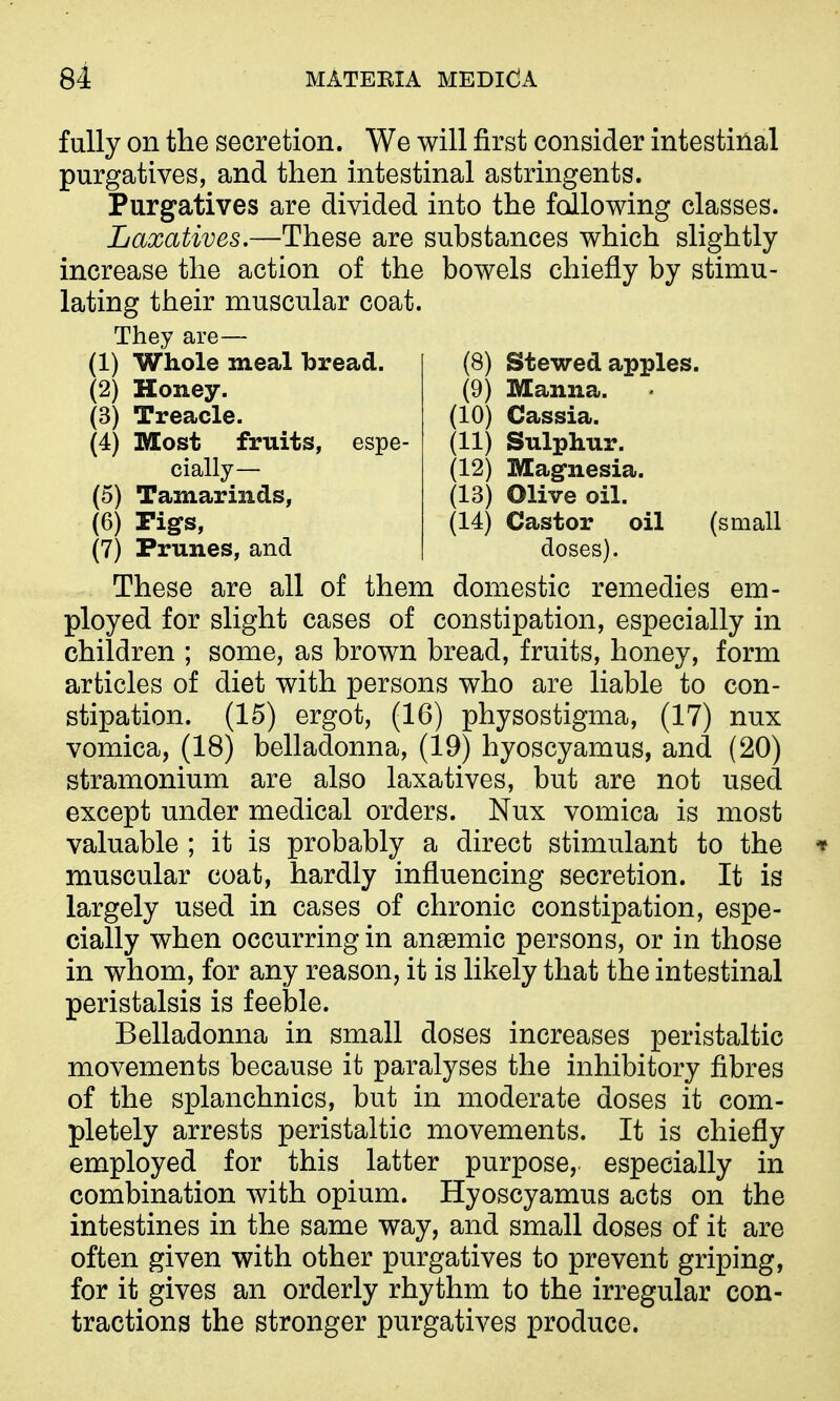 fully on the secretion. We will first consider intestinal purgatives, and then intestinal astringents. Purgatives are divided into the following classes. Laxatives.—These are substances which slightly increase the action of the bowels chiefly by stimu- lating their muscular coat. They are- (1) Whole meal bread. (2) Honey. (3) Treacle. (4) Most fruits, esp cially— (5) Tamarinds, (6) rigs, (7) Prunes, and (8) Stewed apples. (9) Manna. (10) Cassia. (11) Sulphur. (12) Magnesia. (13) Olive oil. (14) Castor oil (small doses). These are all of them domestic remedies em- ployed for slight cases of constipation, especially in children ; some, as brown bread, fruits, honey, form articles of diet with persons who are liable to con- stipation. (15) ergot, (16) physostigma, (17) nux vomica, (18) belladonna, (19) hyoscyamus, and (20) stramonium are also laxatives, but are not used except under medical orders. Nux vomica is most valuable ; it is probably a direct stimulant to the muscular coat, hardly influencing secretion. It is largely used in cases of chronic constipation, espe- cially when occurring in anaemic persons, or in those in whom, for any reason, it is likely that the intestinal peristalsis is feeble. Belladonna in small doses increases peristaltic movements because it paralyses the inhibitory fibres of the splanchnics, but in moderate doses it com- pletely arrests peristaltic movements. It is chiefly employed for this latter purpose, especially in combination with opium. Hyoscyamus acts on the intestines in the same way, and small doses of it are often given with other purgatives to prevent griping, for it gives an orderly rhythm to the irregular con- tractions the stronger purgatives produce.