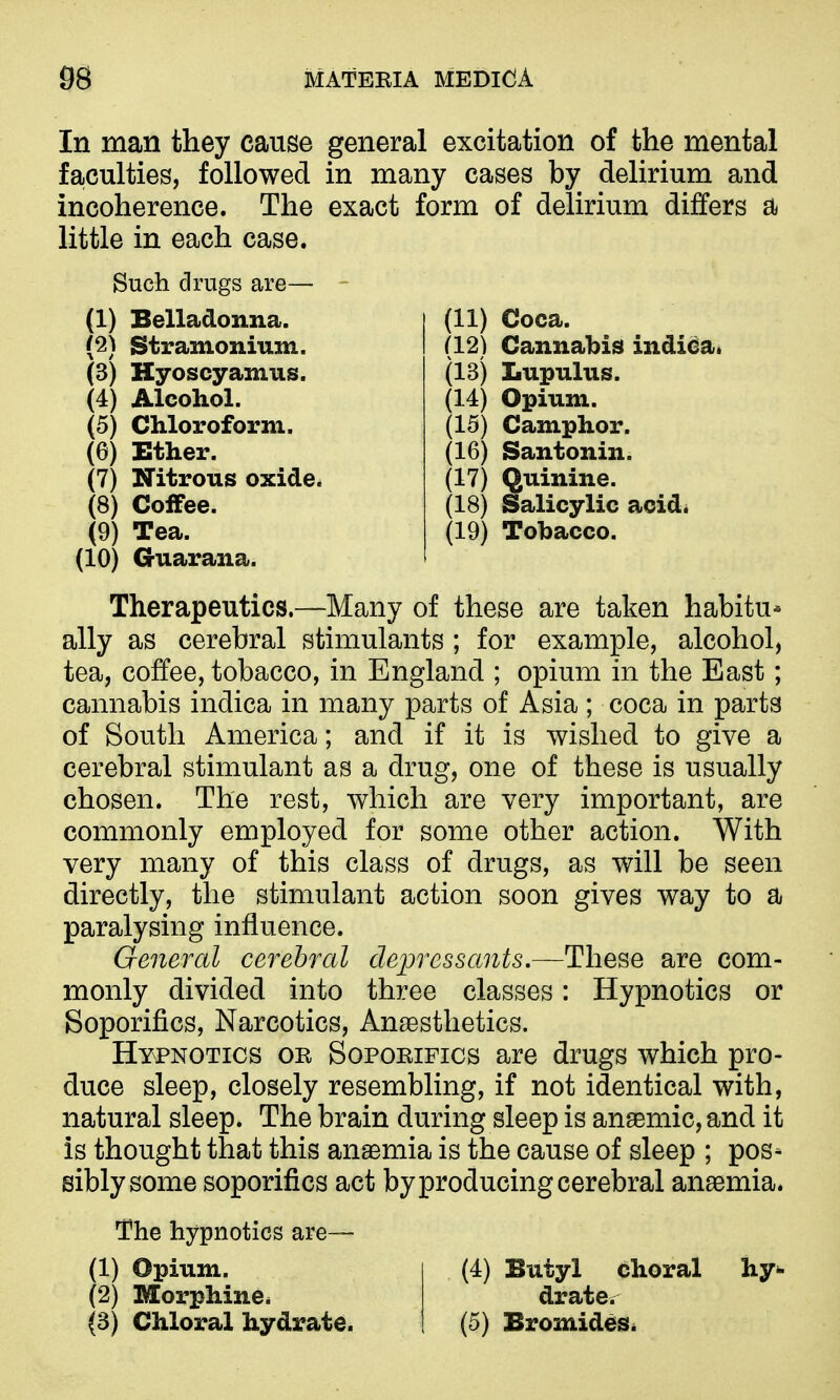 (11) Coca. (12) Cannabis indidai (13) Lupulns. (14) Opium. (15) Camphor. (16) Santonin. (17) Quinine. (18) Salicylic acid. (19) Tobacco. In man they cause general excitation of the mental faculties, followed in many cases by delirium and incoherence. The exact form of delirium differs a little in each case. Such drugs are— (1) Belladonna. (2) Stramonium. (3) Hyoscyamus. (4) Alcohol. (5) Chloroform, (e) Ether. (7) Nitrous oxide^ (8) Coffee. (9) Tea. (10) Guarana. Therapeutics.—Many of these are taken habitu- ally as cerebral stimulants ; for example, alcohol, tea, coffee, tobacco, in England ; opium in the East; cannabis indica in many parts of Asia ; coca in parts of South America; and if it is wished to give a cerebral stimulant as a drug, one of these is usually chosen. The rest, which are very important, are commonly employed for some other action. With very many of this class of drugs, as will be seen directly, the stimulant action soon gives way to a paralysing influence. General cerebral depressants.—These are com- monly divided into three classes: Hypnotics or Soporifics, Narcotics, Anaesthetics. Hypnotics or Soporifics are drugs which pro- duce sleep, closely resembling, if not identical with, natural sleep. The brain during sleep is anaemic, and it is thought that this anaemia is the cause of sleep ; pos- sibly some soporifics act by producing cerebral anaemia. The hypnotics are— (1) Opium. (4) Butyl choral (2) Morphinei drater (3) Chloral hydrate. (5) Bromides^ hy^