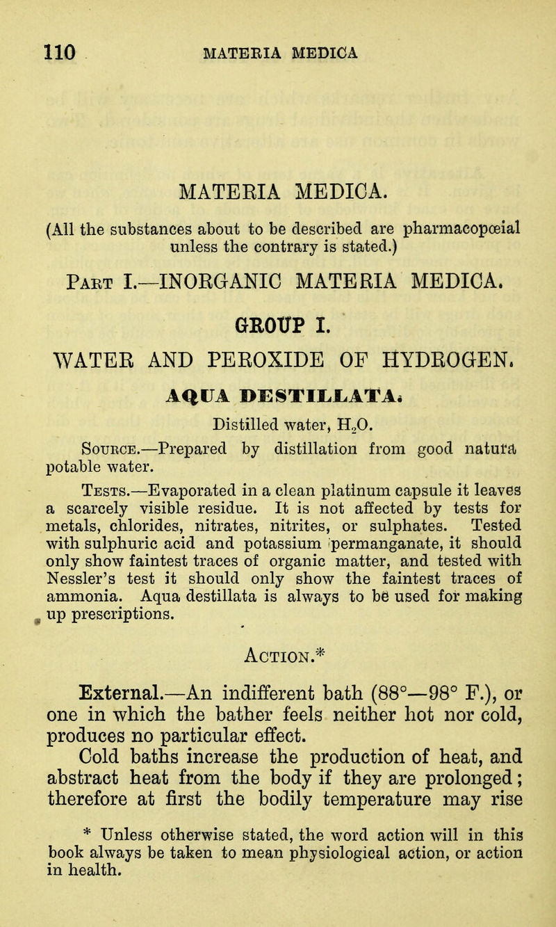 MATERIA MEDICA. (All the substances about to be described are pharmacopceial unless the contrary is stated.) Paet I.—inorganic materia MEDICA. GROUP I. WATER AND PEROXIDE OF HYDROGEN. AQUA DESTirJLATAi Distilled water, H2O. SouECE.—Prepared by distillation from good natuttl potable water. Tests.—Evaporated in a clean platinum capsule it leaves a scarcely visible residue. It is not affected by tests for metals, chlorides, nitrates, nitrites, or sulphates. Tested with sulphuric acid and potassium permanganate, it should only show faintest traces of organic matter, and tested with Nessler's test it should only show the faintest traces of ammonia. Aqua destillata is always to be used for making ^ up prescriptions. Action.* External.—An indifferent bath (88°—98° F.), or one in which the bather feels neither hot nor cold, produces no particular effect. Cold baths increase the production of heat, and abstract heat from the body if they are prolonged; therefore at first the bodily temperature may rise * Unless otherwise stated, the word action will in this book always be taken to mean physiological action, or action in health.