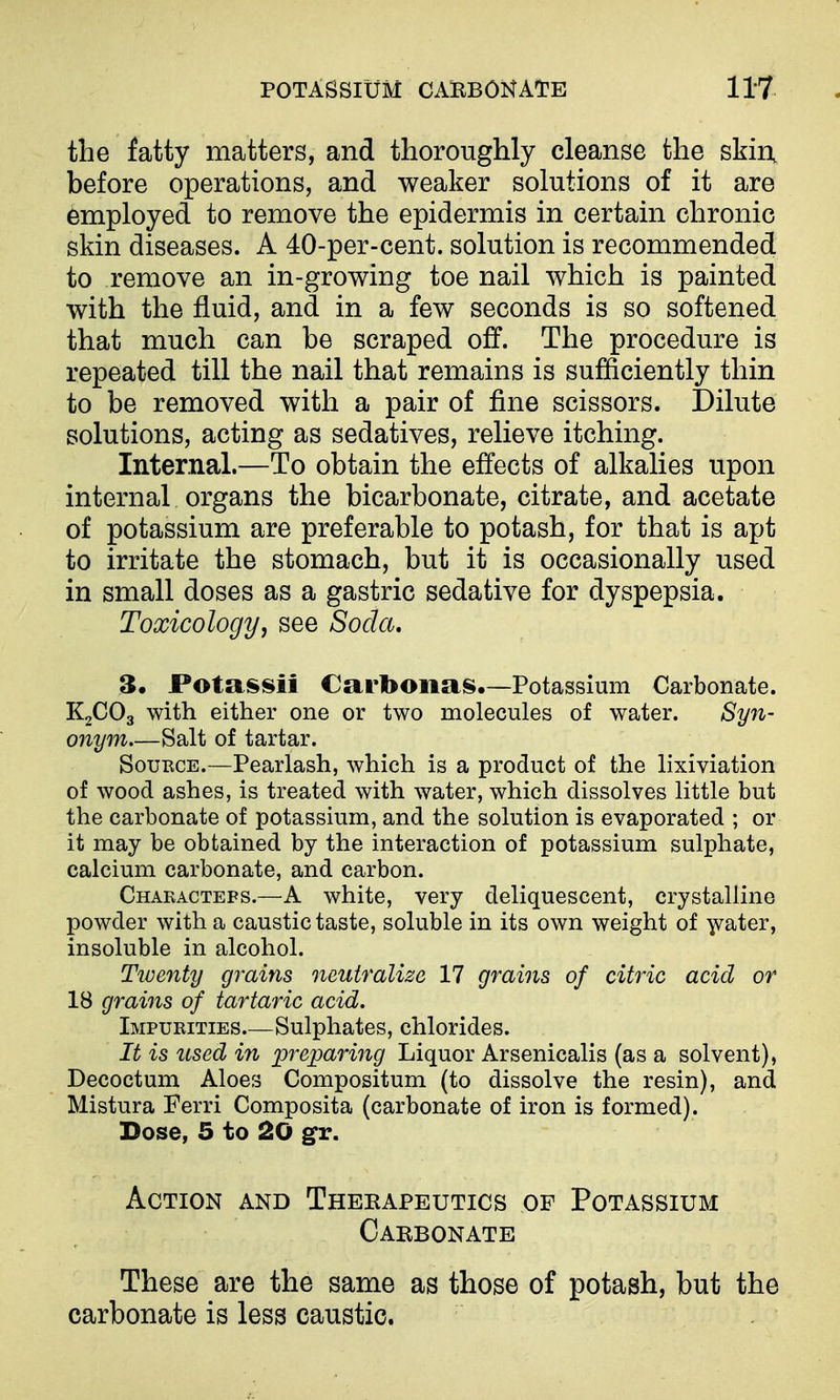 the fatty matters, and thoroughly cleanse the skin, before operations, and weaker solutions of it are employed to remove the epidermis in certain chronic skin diseases. A 40-per-cent. solution is recommended to remove an in-growing toe nail which is painted with the fluid, and in a few seconds is so softened that much can be scraped off. The procedure is repeated till the nail that remains is sufficiently thin to be removed with a pair of fine scissors. Dilute solutions, acting as sedatives, relieve itching. Internal.—To obtain the effects of alkalies upon internal organs the bicarbonate, citrate, and acetate of potassium are preferable to potash, for that is apt to irritate the stomach, but it is occasionally used in small doses as a gastric sedative for dyspepsia. Toxicology, see Soda. 3, Fotassii Carbonas.—Potassium Carbonate. K2CO3 with either one or two molecules of water. Syn- onym Salt of tartar. SouECE.—Pearlash, which is a product of the lixiviation of wood ashes, is treated with water, which dissolves little but the carbonate of potassium, and the solution is evaporated ; or it may be obtained by the interaction of potassium sulphate, calcium carbonate, and carbon. Characteps.—A white, very deliquescent, crystalline powder with a caustic taste, soluble in its own weight of y^ater, insoluble in alcohol. Twenty grains neutralize 17 grains of citric acid or 18 grains of tartaric acid. Impurities.—Sulphates, chlorides. It is used in preparing Liquor Arsenicalis (as a solvent), Decoctum Aloes Compositum (to dissolve the resin), and Mistura Ferri Composita (carbonate of iron is formed). Dose, 5 to 20 gfr. Action and Theeapeutics of Potassium Carbonate These are the same as those of potash, but the carbonate is less caustic.