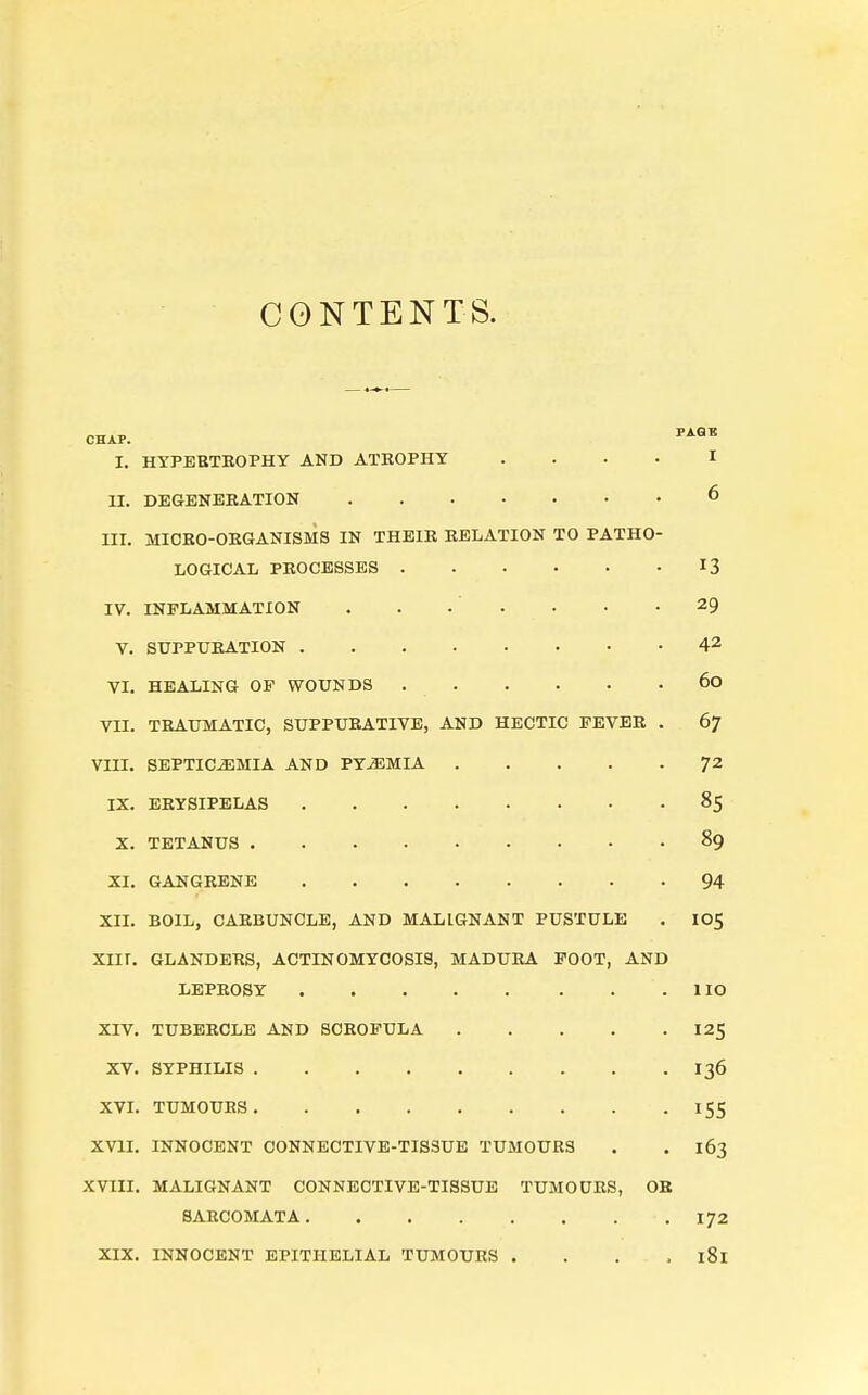 CONTENTS. CHAP. I. HTPEBTKOPHY AND ATROPHY .... I II. DBGENBEATION 6 III. MIOEO-OKGANISMS IN THEIR RELATION TO PATHO- LOGICAL PROCESSES 13 IV. INFLAMMATION . . . . • • -29 V. SUPPURATION 42 VI. HEALING OF WOUNDS 60 vn. TRAUMATIC, SUPPURATIVE, AND HECTIC FEVER . 67 VIII. SEPTICEMIA AND PYEMIA ^^ IX. ERYSIPELAS 85 X. TETANUS 89 XI. GANGRENE 94 XII. BOIL, CARBUNCLE, AND MALIGNANT PUSTULE . IO5 Xnr. GLANDERS, ACTINOMYCOSIS, MADURA FOOT, AND LEPROSY lie XIV. TUBERCLE AND SCROFULA I25 XV. SYPHILIS 136 XVL TUMOURS 155 XVII. INNOCENT CONNECTIVE-TISSUE TUMOURS . . 163 XVIII. MALIGNANT CONNECTIVE-TISSUE TUMOURS, OB SARCOMATA 172